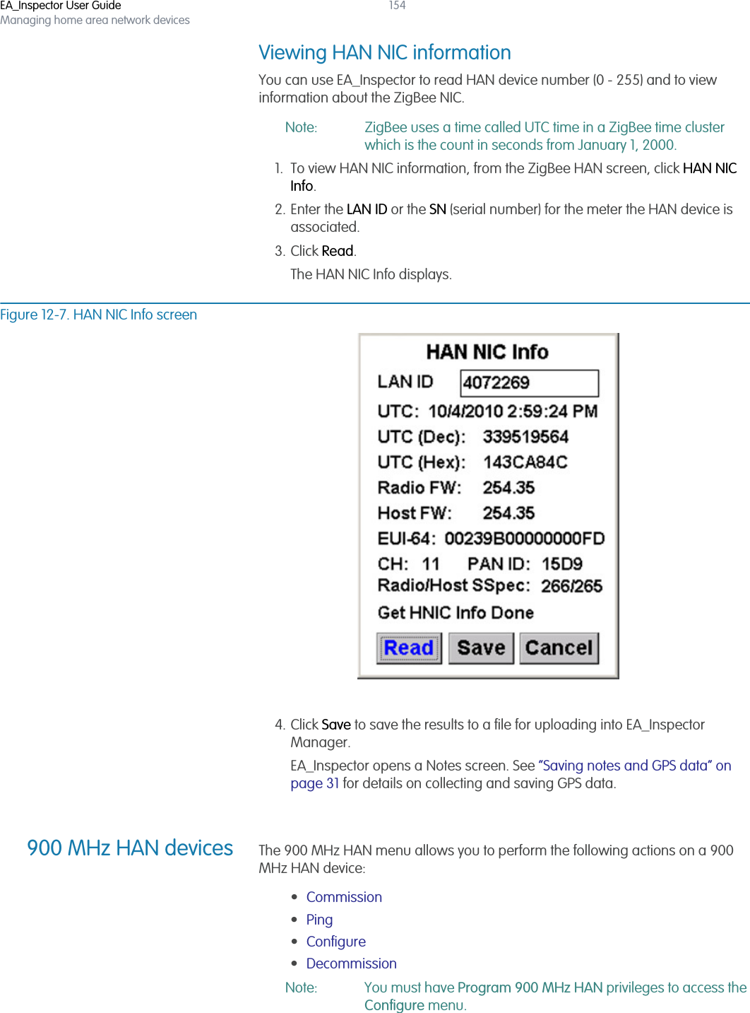 EA_Inspector User GuideManaging home area network devices154Viewing HAN NIC informationYou can use EA_Inspector to read HAN device number (0 - 255) and to view information about the ZigBee NIC. Note: ZigBee uses a time called UTC time in a ZigBee time cluster which is the count in seconds from January 1, 2000. 1. To view HAN NIC information, from the ZigBee HAN screen, click HAN NIC Info.2. Enter the LAN ID or the SN (serial number) for the meter the HAN device is associated.3. Click Read.The HAN NIC Info displays.Figure 12-7. HAN NIC Info screen4. Click Save to save the results to a file for uploading into EA_Inspector Manager.EA_Inspector opens a Notes screen. See “Saving notes and GPS data” on page 31 for details on collecting and saving GPS data.900 MHz HAN devices The 900 MHz HAN menu allows you to perform the following actions on a 900 MHz HAN device:•Commission •Ping •Configure •Decommission Note: You must have Program 900 MHz HAN privileges to access the Configure menu.