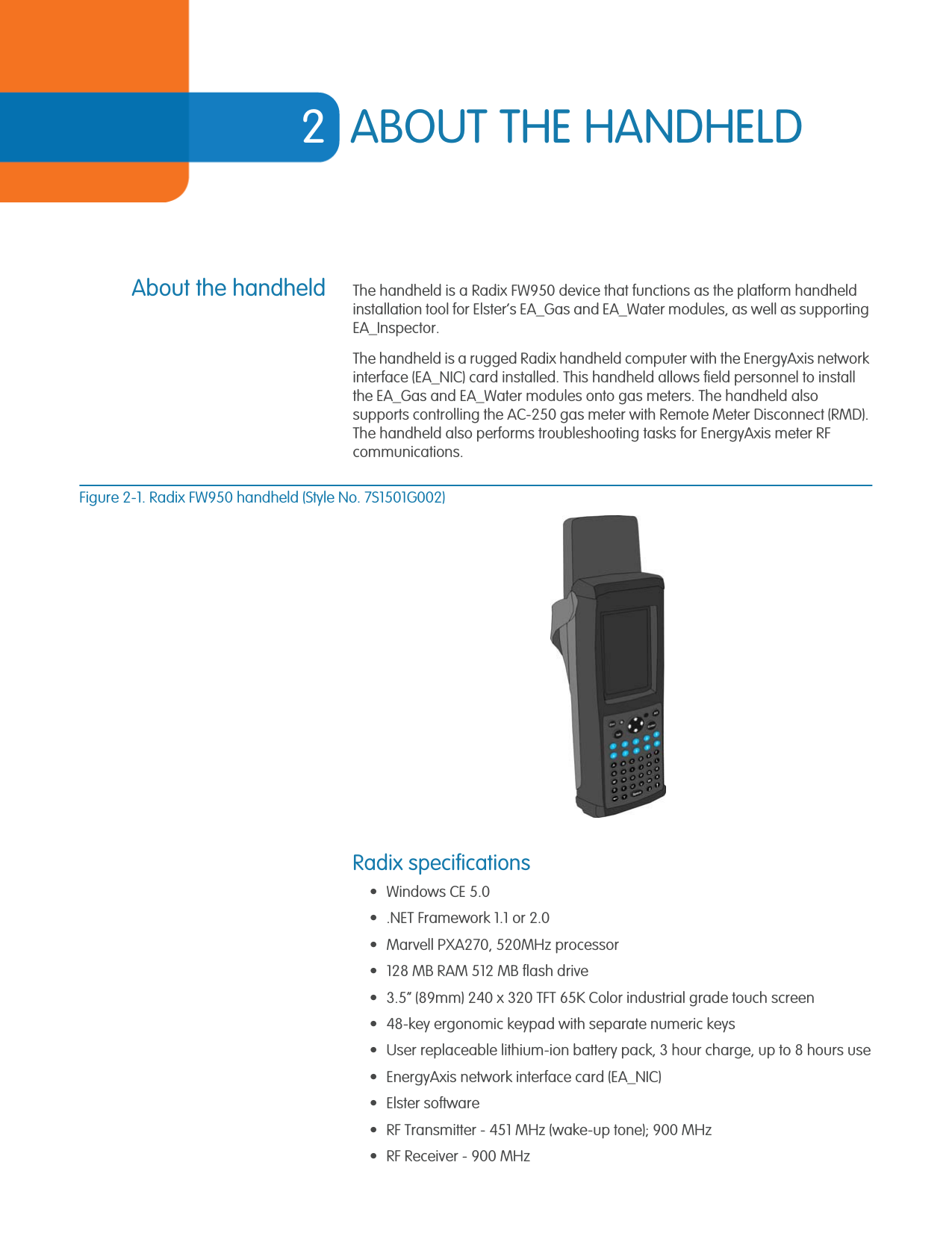 2ABOUT THE HANDHELDAbout the handheld The handheld is a Radix FW950 device that functions as the platform handheld installation tool for Elster’s EA_Gas and EA_Water modules, as well as supporting EA_Inspector. The handheld is a rugged Radix handheld computer with the EnergyAxis network interface (EA_NIC) card installed. This handheld allows field personnel to install the EA_Gas and EA_Water modules onto gas meters. The handheld also supports controlling the AC-250 gas meter with Remote Meter Disconnect (RMD). The handheld also performs troubleshooting tasks for EnergyAxis meter RF communications. Figure 2-1. Radix FW950 handheld (Style No. 7S1501G002)Radix specifications• Windows CE 5.0• .NET Framework 1.1 or 2.0 • Marvell PXA270, 520MHz processor• 128 MB RAM 512 MB flash drive• 3.5” (89mm) 240 x 320 TFT 65K Color industrial grade touch screen• 48-key ergonomic keypad with separate numeric keys• User replaceable lithium-ion battery pack, 3 hour charge, up to 8 hours use• EnergyAxis network interface card (EA_NIC)• Elster software• RF Transmitter - 451 MHz (wake-up tone); 900 MHz• RF Receiver - 900 MHz