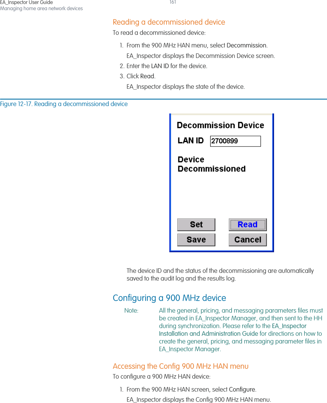 EA_Inspector User GuideManaging home area network devices161Reading a decommissioned deviceTo read a decommissioned device:1. From the 900 MHz HAN menu, select Decommission.EA_Inspector displays the Decommission Device screen.2. Enter the LAN ID for the device.3. Click Read.EA_Inspector displays the state of the device.Figure 12-17. Reading a decommissioned deviceThe device ID and the status of the decommissioning are automatically saved to the audit log and the results log.Configuring a 900 MHz deviceNote: All the general, pricing, and messaging parameters files must be created in EA_Inspector Manager, and then sent to the HH during synchronization. Please refer to the EA_Inspector Installation and Administration Guide for directions on how to create the general, pricing, and messaging parameter files in EA_Inspector Manager. Accessing the Config 900 MHz HAN menuTo configure a 900 MHz HAN device:1. From the 900 MHz HAN screen, select Configure.EA_Inspector displays the Config 900 MHz HAN menu.