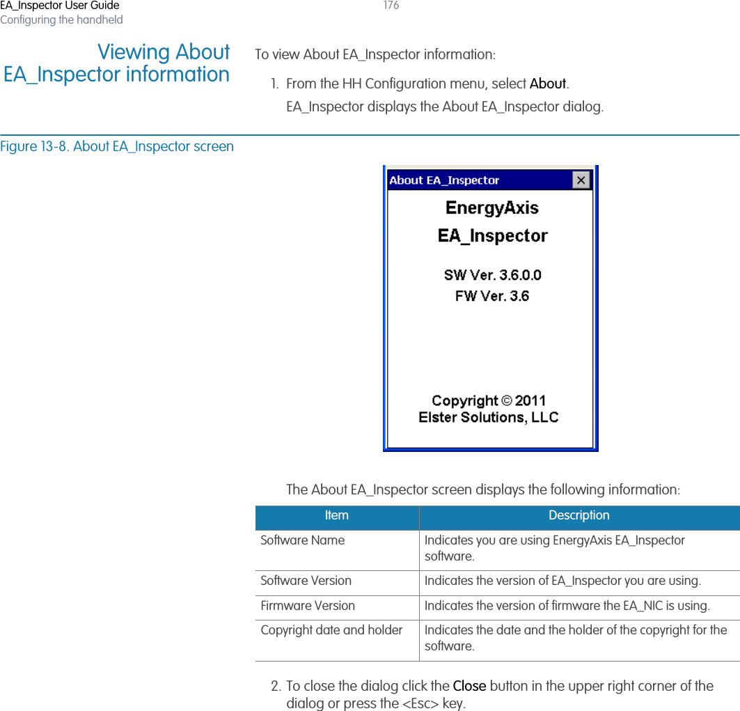 EA_Inspector User GuideConfiguring the handheld176Viewing AboutEA_Inspector informationTo view About EA_Inspector information:1. From the HH Configuration menu, select About.EA_Inspector displays the About EA_Inspector dialog.Figure 13-8. About EA_Inspector screenThe About EA_Inspector screen displays the following information:2. To close the dialog click the Close button in the upper right corner of the dialog or press the &lt;Esc&gt; key.Item DescriptionSoftware Name Indicates you are using EnergyAxis EA_Inspector software.Software Version Indicates the version of EA_Inspector you are using.Firmware Version Indicates the version of firmware the EA_NIC is using.Copyright date and holder Indicates the date and the holder of the copyright for the software.