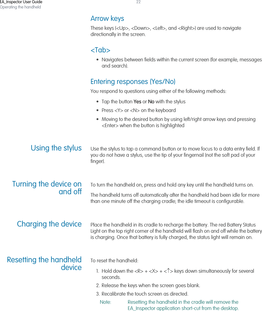 EA_Inspector User GuideOperating the handheld22Arrow keysThese keys (&lt;Up&gt;, &lt;Down&gt;, &lt;Left&gt;, and &lt;Right&gt;) are used to navigate directionally in the screen. &lt;Tab&gt;• Navigates between fields within the current screen (for example, messages and search). Entering responses (Yes/No)You respond to questions using either of the following methods:• Tap the button Yes or No with the stylus• Press &lt;Y&gt; or &lt;N&gt; on the keyboard• Moving to the desired button by using left/right arrow keys and pressing &lt;Enter&gt; when the button is highlightedUsing the stylus Use the stylus to tap a command button or to move focus to a data entry field. If you do not have a stylus, use the tip of your fingernail (not the soft pad of your finger).Turning the device onand offTo turn the handheld on, press and hold any key until the handheld turns on.The handheld turns off automatically after the handheld had been idle for more than one minute off the charging cradle; the idle timeout is configurable.Charging the device Place the handheld in its cradle to recharge the battery. The red Battery Status Light on the top right corner of the handheld will flash on and off while the battery is charging. Once that battery is fully charged, the status light will remain on.Resetting the handhelddeviceTo reset the handheld:1. Hold down the &lt;R&gt; + &lt;X&gt; + &lt;&gt; keys down simultaneously for several seconds.2. Release the keys when the screen goes blank.3. Recalibrate the touch screen as directed.Note: Resetting the handheld in the cradle will remove the EA_Inspector application short-cut from the desktop.