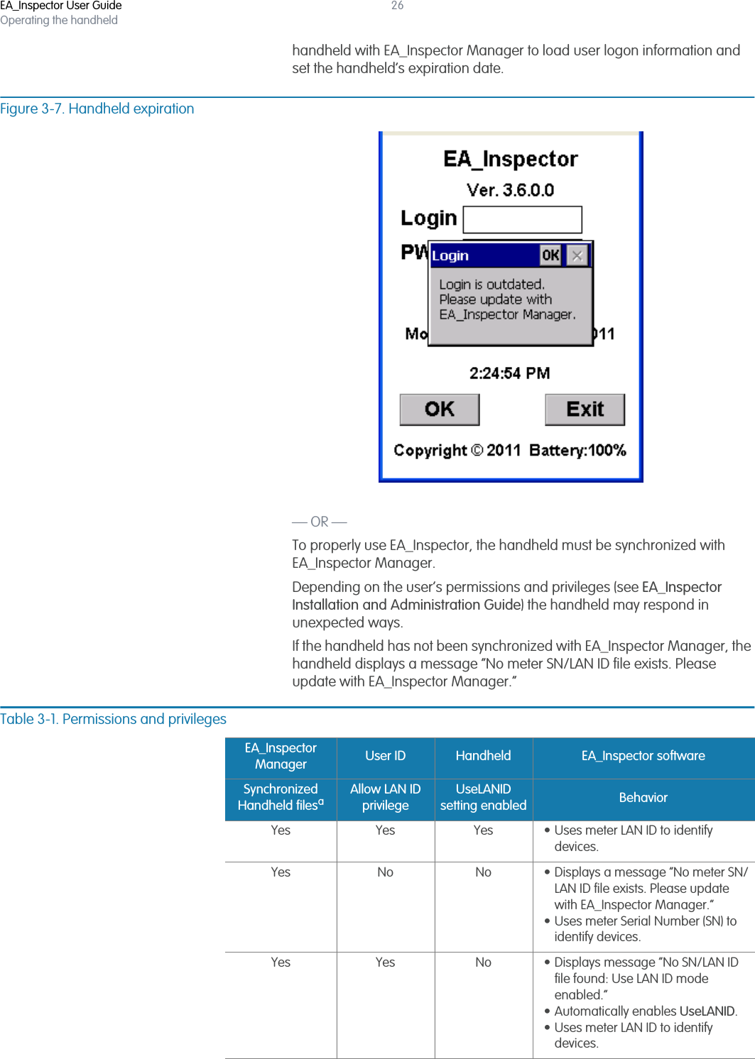 EA_Inspector User GuideOperating the handheld26handheld with EA_Inspector Manager to load user logon information and set the handheld’s expiration date.Figure 3-7. Handheld expiration— OR —To properly use EA_Inspector, the handheld must be synchronized with EA_Inspector Manager. Depending on the user’s permissions and privileges (see EA_Inspector Installation and Administration Guide) the handheld may respond in unexpected ways.If the handheld has not been synchronized with EA_Inspector Manager, the handheld displays a message “No meter SN/LAN ID file exists. Please update with EA_Inspector Manager.” Table 3-1. Permissions and privilegesEA_Inspector Manager User ID Handheld EA_Inspector softwareSynchronized Handheld filesaAllow LAN ID privilegeUseLANID setting enabled BehaviorYes Yes Yes • Uses meter LAN ID to identify devices.Yes No No • Displays a message “No meter SN/LAN ID file exists. Please update with EA_Inspector Manager.”• Uses meter Serial Number (SN) to identify devices.Yes Yes No • Displays message “No SN/LAN ID file found: Use LAN ID mode enabled.” • Automatically enables UseLANID.• Uses meter LAN ID to identify devices.