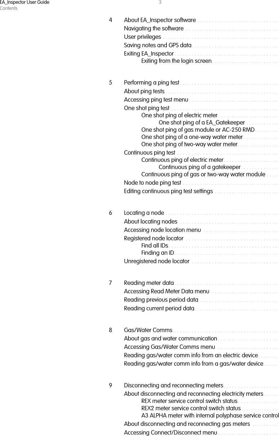 EA_Inspector User GuideContents34 About EA_Inspector software . . . . . . . . . . . . . . . . . . . . . . . . . . . . . . . . . . 29Navigating the software  . . . . . . . . . . . . . . . . . . . . . . . . . . . . . . . . . . . . . . 30User privileges . . . . . . . . . . . . . . . . . . . . . . . . . . . . . . . . . . . . . . . . . . . . . .  31Saving notes and GPS data. . . . . . . . . . . . . . . . . . . . . . . . . . . . . . . . . . . .  31Exiting EA_Inspector. . . . . . . . . . . . . . . . . . . . . . . . . . . . . . . . . . . . . . . . . . 33Exiting from the login screen. . . . . . . . . . . . . . . . . . . . . . . . . . . . . 335 Performing a ping test . . . . . . . . . . . . . . . . . . . . . . . . . . . . . . . . . . . . . . . . 35About ping tests . . . . . . . . . . . . . . . . . . . . . . . . . . . . . . . . . . . . . . . . . . . . . 35Accessing ping test menu. . . . . . . . . . . . . . . . . . . . . . . . . . . . . . . . . . . . . 36One shot ping test . . . . . . . . . . . . . . . . . . . . . . . . . . . . . . . . . . . . . . . . . . . 37One shot ping of electric meter. . . . . . . . . . . . . . . . . . . . . . . . . . . 39One shot ping of a EA_Gatekeeper . . . . . . . . . . . . . . . . . 42One shot ping of gas module or AC-250 RMD. . . . . . . . . . . . . . 44One shot ping of a one-way water meter . . . . . . . . . . . . . . . . . . 49One shot ping of two-way water meter. . . . . . . . . . . . . . . . . . . . 52Continuous ping test . . . . . . . . . . . . . . . . . . . . . . . . . . . . . . . . . . . . . . . . . 55Continuous ping of electric meter. . . . . . . . . . . . . . . . . . . . . . . . . 56Continuous ping of a gatekeeper  . . . . . . . . . . . . . . . . . . 58Continuous ping of gas or two-way water module . . . . . . . . . . 60Node to node ping test . . . . . . . . . . . . . . . . . . . . . . . . . . . . . . . . . . . . . . . 62Editing continuous ping test settings . . . . . . . . . . . . . . . . . . . . . . . . . . . . 646 Locating a node . . . . . . . . . . . . . . . . . . . . . . . . . . . . . . . . . . . . . . . . . . . . . 66About locating nodes  . . . . . . . . . . . . . . . . . . . . . . . . . . . . . . . . . . . . . . . . 66Accessing node location menu  . . . . . . . . . . . . . . . . . . . . . . . . . . . . . . . . 66Registered node locator  . . . . . . . . . . . . . . . . . . . . . . . . . . . . . . . . . . . . . . 67Find all IDs. . . . . . . . . . . . . . . . . . . . . . . . . . . . . . . . . . . . . . . . . . . . 67Finding an ID. . . . . . . . . . . . . . . . . . . . . . . . . . . . . . . . . . . . . . . . . . 69Unregistered node locator . . . . . . . . . . . . . . . . . . . . . . . . . . . . . . . . . . . .  717 Reading meter data. . . . . . . . . . . . . . . . . . . . . . . . . . . . . . . . . . . . . . . . . . 74Accessing Read Meter Data menu  . . . . . . . . . . . . . . . . . . . . . . . . . . . . . 74Reading previous period data . . . . . . . . . . . . . . . . . . . . . . . . . . . . . . . . . 75Reading current period data. . . . . . . . . . . . . . . . . . . . . . . . . . . . . . . . . . . 768 Gas/Water Comms . . . . . . . . . . . . . . . . . . . . . . . . . . . . . . . . . . . . . . . . . . 78About gas and water communication. . . . . . . . . . . . . . . . . . . . . . . . . . . 78Accessing Gas/Water Comms menu  . . . . . . . . . . . . . . . . . . . . . . . . . . . 78Reading gas/water comm info from an electric device. . . . . . . . . . . . . 80Reading gas/water comm info from a gas/water device. . . . . . . . . . .  819 Disconnecting and reconnecting meters. . . . . . . . . . . . . . . . . . . . . . . . . 82About disconnecting and reconnecting electricity meters. . . . . . . . . . . 82REX meter service control switch status. . . . . . . . . . . . . . . . . . . . 82REX2 meter service control switch status. . . . . . . . . . . . . . . . . . . 82A3 ALPHA meter with internal polyphase service control . . . . . 83About disconnecting and reconnecting gas meters  . . . . . . . . . . . . . . . 83Accessing Connect/Disconnect menu. . . . . . . . . . . . . . . . . . . . . . . . . . . 84