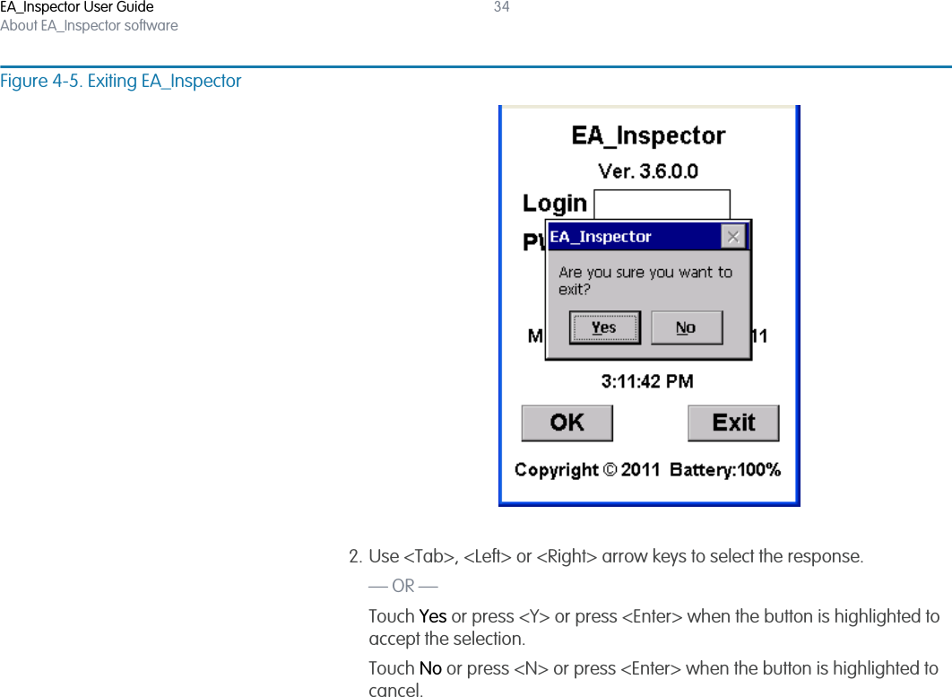 EA_Inspector User GuideAbout EA_Inspector software34Figure 4-5. Exiting EA_Inspector2. Use &lt;Tab&gt;, &lt;Left&gt; or &lt;Right&gt; arrow keys to select the response.— OR —Touch Yes or press &lt;Y&gt; or press &lt;Enter&gt; when the button is highlighted to accept the selection.Touch No or press &lt;N&gt; or press &lt;Enter&gt; when the button is highlighted to cancel.
