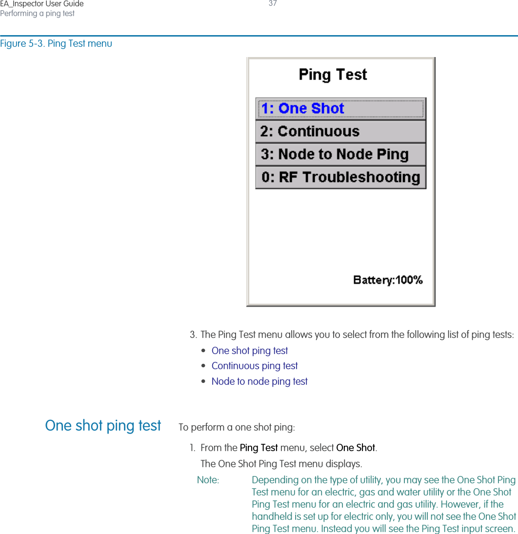 EA_Inspector User GuidePerforming a ping test37Figure 5-3. Ping Test menu3. The Ping Test menu allows you to select from the following list of ping tests:•One shot ping test•Continuous ping test•Node to node ping testOne shot ping test To perform a one shot ping:1. From the Ping Test menu, select One Shot.The One Shot Ping Test menu displays. Note: Depending on the type of utility, you may see the One Shot Ping Test menu for an electric, gas and water utility or the One Shot Ping Test menu for an electric and gas utility. However, if the handheld is set up for electric only, you will not see the One Shot Ping Test menu. Instead you will see the Ping Test input screen.