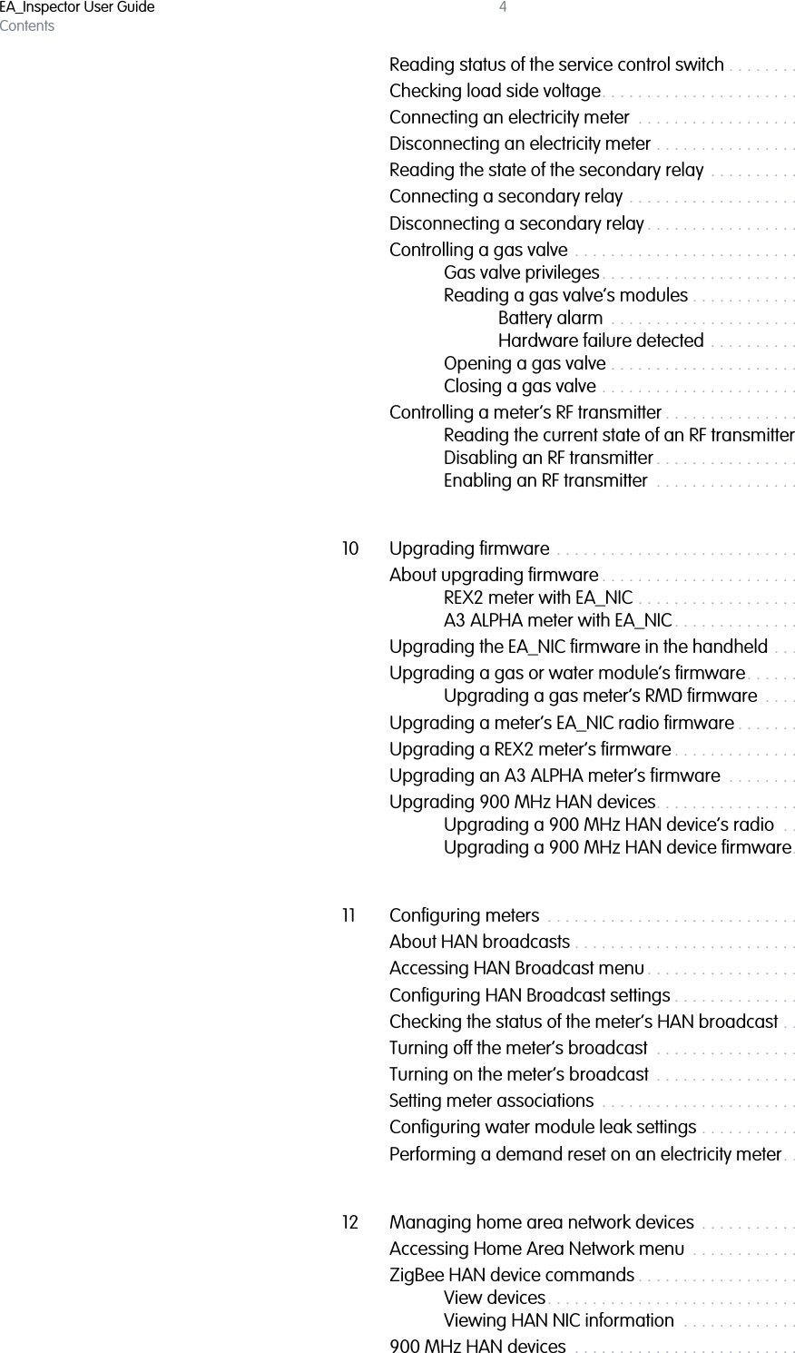 EA_Inspector User GuideContents4Reading status of the service control switch . . . . . . . . . . . . . . . . . . . . . . 85Checking load side voltage. . . . . . . . . . . . . . . . . . . . . . . . . . . . . . . . . . . . 87Connecting an electricity meter  . . . . . . . . . . . . . . . . . . . . . . . . . . . . . . . . 88Disconnecting an electricity meter . . . . . . . . . . . . . . . . . . . . . . . . . . . . . . 89Reading the state of the secondary relay  . . . . . . . . . . . . . . . . . . . . . . . .  91Connecting a secondary relay . . . . . . . . . . . . . . . . . . . . . . . . . . . . . . . . .  91Disconnecting a secondary relay . . . . . . . . . . . . . . . . . . . . . . . . . . . . . . . 92Controlling a gas valve . . . . . . . . . . . . . . . . . . . . . . . . . . . . . . . . . . . . . . . 94Gas valve privileges. . . . . . . . . . . . . . . . . . . . . . . . . . . . . . . . . . . . 95Reading a gas valve’s modules . . . . . . . . . . . . . . . . . . . . . . . . . . 96Battery alarm  . . . . . . . . . . . . . . . . . . . . . . . . . . . . . . . . . . . 99Hardware failure detected . . . . . . . . . . . . . . . . . . . . . . . . 99Opening a gas valve . . . . . . . . . . . . . . . . . . . . . . . . . . . . . . . . . . 100Closing a gas valve . . . . . . . . . . . . . . . . . . . . . . . . . . . . . . . . . . . 103Controlling a meter’s RF transmitter . . . . . . . . . . . . . . . . . . . . . . . . . . . . 105Reading the current state of an RF transmitter . . . . . . . . . . . . . 106Disabling an RF transmitter . . . . . . . . . . . . . . . . . . . . . . . . . . . . .  107Enabling an RF transmitter  . . . . . . . . . . . . . . . . . . . . . . . . . . . . .  10710 Upgrading firmware . . . . . . . . . . . . . . . . . . . . . . . . . . . . . . . . . . . . . . . . 109About upgrading firmware . . . . . . . . . . . . . . . . . . . . . . . . . . . . . . . . . . . 109REX2 meter with EA_NIC . . . . . . . . . . . . . . . . . . . . . . . . . . . . . . . 109A3 ALPHA meter with EA_NIC. . . . . . . . . . . . . . . . . . . . . . . . . . . .110Upgrading the EA_NIC firmware in the handheld . . . . . . . . . . . . . . . . .110Upgrading a gas or water module’s firmware. . . . . . . . . . . . . . . . . . . .112Upgrading a gas meter’s RMD firmware  . . . . . . . . . . . . . . . . . .116Upgrading a meter’s EA_NIC radio firmware . . . . . . . . . . . . . . . . . . . . .119Upgrading a REX2 meter’s firmware . . . . . . . . . . . . . . . . . . . . . . . . . . . 122Upgrading an A3 ALPHA meter’s firmware  . . . . . . . . . . . . . . . . . . . . . 125Upgrading 900 MHz HAN devices. . . . . . . . . . . . . . . . . . . . . . . . . . . . . 128Upgrading a 900 MHz HAN device’s radio  . . . . . . . . . . . . . . . 128Upgrading a 900 MHz HAN device firmware. . . . . . . . . . . . . . .13111 Configuring meters  . . . . . . . . . . . . . . . . . . . . . . . . . . . . . . . . . . . . . . . . . 136About HAN broadcasts . . . . . . . . . . . . . . . . . . . . . . . . . . . . . . . . . . . . . . 136Accessing HAN Broadcast menu . . . . . . . . . . . . . . . . . . . . . . . . . . . . . . 136Configuring HAN Broadcast settings . . . . . . . . . . . . . . . . . . . . . . . . . . . 138Checking the status of the meter’s HAN broadcast . . . . . . . . . . . . . . . 139Turning off the meter’s broadcast  . . . . . . . . . . . . . . . . . . . . . . . . . . . . . .141Turning on the meter’s broadcast  . . . . . . . . . . . . . . . . . . . . . . . . . . . . . 143Setting meter associations  . . . . . . . . . . . . . . . . . . . . . . . . . . . . . . . . . . . 144Configuring water module leak settings . . . . . . . . . . . . . . . . . . . . . . . . 146Performing a demand reset on an electricity meter. . . . . . . . . . . . . . . 14812 Managing home area network devices  . . . . . . . . . . . . . . . . . . . . . . . . 150Accessing Home Area Network menu  . . . . . . . . . . . . . . . . . . . . . . . . . .151ZigBee HAN device commands . . . . . . . . . . . . . . . . . . . . . . . . . . . . . . . 152View devices. . . . . . . . . . . . . . . . . . . . . . . . . . . . . . . . . . . . . . . . . 152Viewing HAN NIC information  . . . . . . . . . . . . . . . . . . . . . . . . . . 154900 MHz HAN devices  . . . . . . . . . . . . . . . . . . . . . . . . . . . . . . . . . . . . . . 154