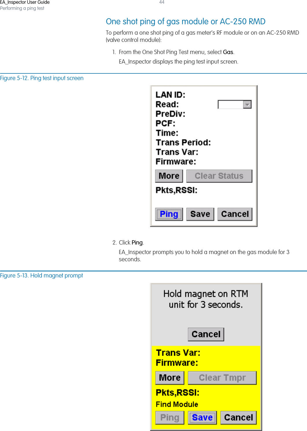 EA_Inspector User GuidePerforming a ping test44One shot ping of gas module or AC-250 RMDTo perform a one shot ping of a gas meter’s RF module or on an AC-250 RMD (valve control module):1. From the One Shot Ping Test menu, select Gas.EA_Inspector displays the ping test input screen.Figure 5-12. Ping test input screen2. Click Ping.EA_Inspector prompts you to hold a magnet on the gas module for 3 seconds.Figure 5-13. Hold magnet prompt