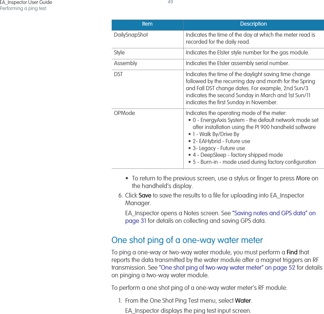 EA_Inspector User GuidePerforming a ping test49• To return to the previous screen, use a stylus or finger to press More on the handheld’s display.6. Click Save to save the results to a file for uploading into EA_Inspector Manager.EA_Inspector opens a Notes screen. See “Saving notes and GPS data” on page 31 for details on collecting and saving GPS data.One shot ping of a one-way water meterTo ping a one-way or two-way water module, you must perform a Find that reports the data transmitted by the water module after a magnet triggers an RF transmission. See “One shot ping of two-way water meter” on page 52 for details on pinging a two-way water module.To perform a one shot ping of a one-way water meter’s RF module:1. From the One Shot Ping Test menu, select Water.EA_Inspector displays the ping test input screen.DailySnapShot Indicates the time of the day at which the meter read is recorded for the daily read.Style Indicates the Elster style number for the gas module.Assembly Indicates the Elster assembly serial number.DST Indicates the time of the daylight saving time change followed by the recurring day and month for the Spring and Fall DST change dates. For example, 2nd Sun/3 indicates the second Sunday in March and 1st Sun/11 indicates the first Sunday in November.OPMode Indicates the operating mode of the meter:• 0 - EnergyAxis System - the default network mode set after installation using the PI 900 handheld software• 1 - Walk By/Drive By • 2- EAHybrid - Future use• 3- Legacy - Future use• 4 - DeepSleep - factory shipped mode• 5 - Burn-in - mode used during factory configurationItem Description