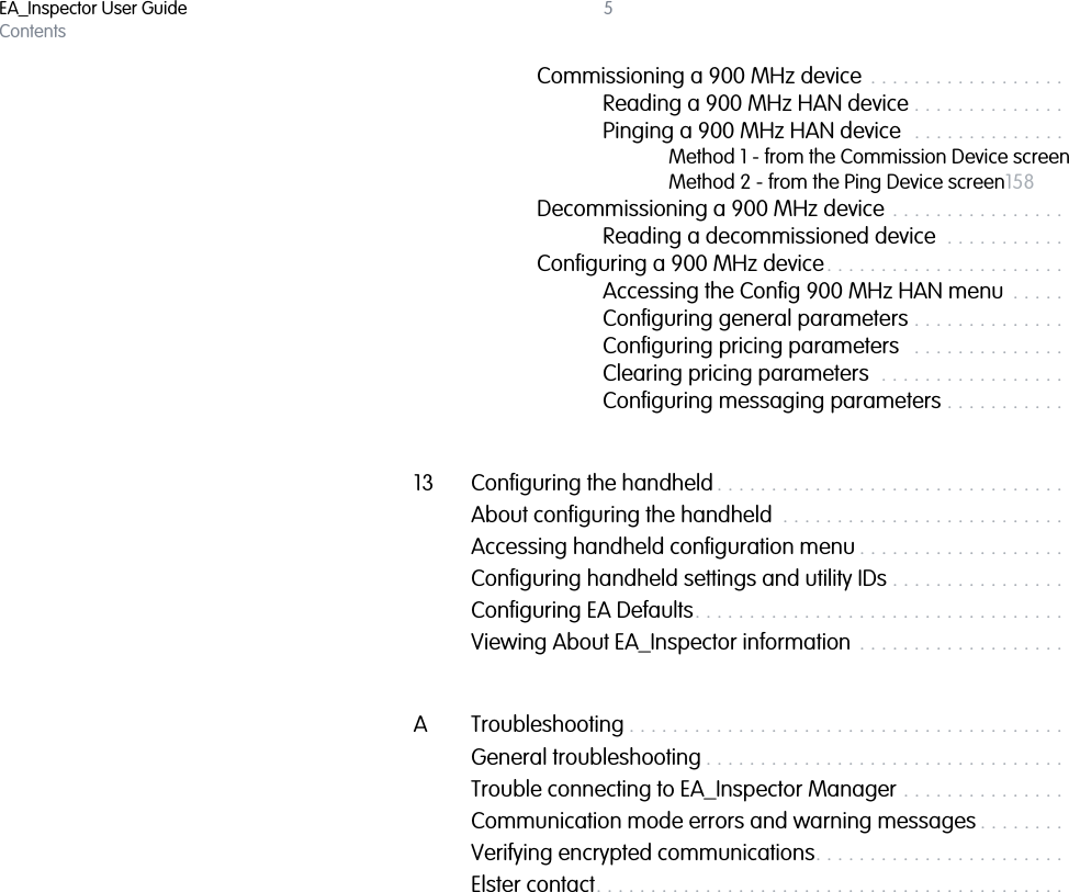 EA_Inspector User GuideContents5Commissioning a 900 MHz device  . . . . . . . . . . . . . . . . . . . . . . 155Reading a 900 MHz HAN device . . . . . . . . . . . . . . . . . . 156Pinging a 900 MHz HAN device  . . . . . . . . . . . . . . . . . .  157Method 1 - from the Commission Device screen157Method 2 - from the Ping Device screen158Decommissioning a 900 MHz device . . . . . . . . . . . . . . . . . . . . 159Reading a decommissioned device  . . . . . . . . . . . . . . . .161Configuring a 900 MHz device. . . . . . . . . . . . . . . . . . . . . . . . . . .161Accessing the Config 900 MHz HAN menu  . . . . . . . . . .161Configuring general parameters . . . . . . . . . . . . . . . . . . 162Configuring pricing parameters   . . . . . . . . . . . . . . . . . . 164Clearing pricing parameters  . . . . . . . . . . . . . . . . . . . . . 166Configuring messaging parameters . . . . . . . . . . . . . . .  16713 Configuring the handheld . . . . . . . . . . . . . . . . . . . . . . . . . . . . . . . . . . . .  170About configuring the handheld  . . . . . . . . . . . . . . . . . . . . . . . . . . . . . .  170Accessing handheld configuration menu . . . . . . . . . . . . . . . . . . . . . . .  170Configuring handheld settings and utility IDs . . . . . . . . . . . . . . . . . . . . .171Configuring EA Defaults. . . . . . . . . . . . . . . . . . . . . . . . . . . . . . . . . . . . . .  175Viewing About EA_Inspector information  . . . . . . . . . . . . . . . . . . . . . . .  176A Troubleshooting . . . . . . . . . . . . . . . . . . . . . . . . . . . . . . . . . . . . . . . . . . . .  177General troubleshooting . . . . . . . . . . . . . . . . . . . . . . . . . . . . . . . . . . . . .  177Trouble connecting to EA_Inspector Manager . . . . . . . . . . . . . . . . . . .  177Communication mode errors and warning messages . . . . . . . . . . . .  177Verifying encrypted communications. . . . . . . . . . . . . . . . . . . . . . . . . . .  178Elster contact. . . . . . . . . . . . . . . . . . . . . . . . . . . . . . . . . . . . . . . . . . . . . . .  179