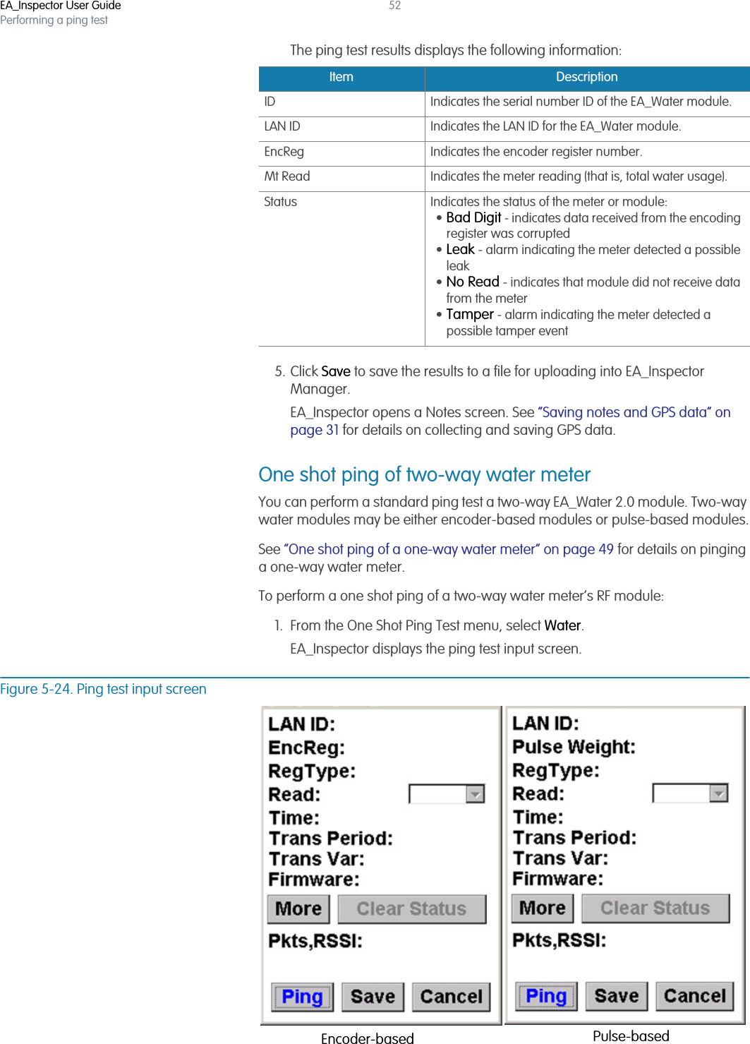 EA_Inspector User GuidePerforming a ping test52The ping test results displays the following information:5. Click Save to save the results to a file for uploading into EA_Inspector Manager.EA_Inspector opens a Notes screen. See “Saving notes and GPS data” on page 31 for details on collecting and saving GPS data.One shot ping of two-way water meterYou can perform a standard ping test a two-way EA_Water 2.0 module. Two-way water modules may be either encoder-based modules or pulse-based modules.See “One shot ping of a one-way water meter” on page 49 for details on pinging a one-way water meter.To perform a one shot ping of a two-way water meter’s RF module:1. From the One Shot Ping Test menu, select Water.EA_Inspector displays the ping test input screen.Figure 5-24. Ping test input screenItem DescriptionID Indicates the serial number ID of the EA_Water module.LAN ID Indicates the LAN ID for the EA_Water module.EncReg Indicates the encoder register number.Mt Read Indicates the meter reading (that is, total water usage).Status Indicates the status of the meter or module:•Bad Digit - indicates data received from the encoding register was corrupted•Leak - alarm indicating the meter detected a possible leak•No Read - indicates that module did not receive data from the meter•Tamper - alarm indicating the meter detected a possible tamper eventEncoder-based Pulse-based