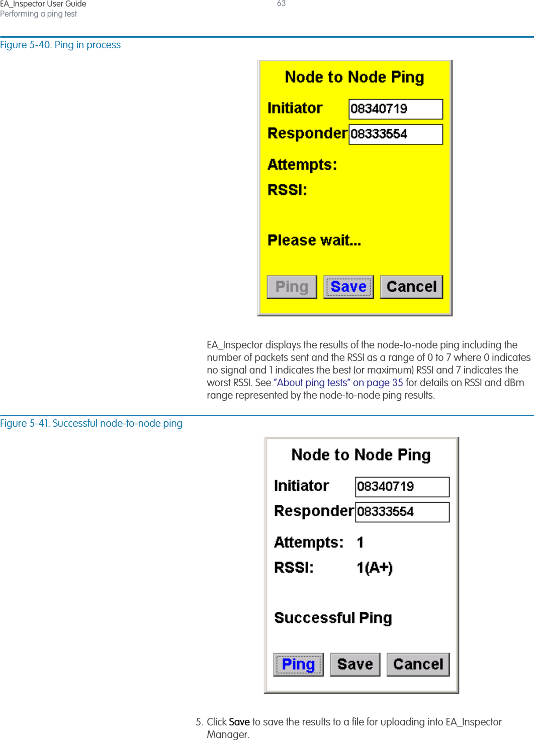 EA_Inspector User GuidePerforming a ping test63Figure 5-40. Ping in processEA_Inspector displays the results of the node-to-node ping including the number of packets sent and the RSSI as a range of 0 to 7 where 0 indicates no signal and 1 indicates the best (or maximum) RSSI and 7 indicates the worst RSSI. See “About ping tests” on page 35 for details on RSSI and dBm range represented by the node-to-node ping results.Figure 5-41. Successful node-to-node ping5. Click Save to save the results to a file for uploading into EA_Inspector Manager.