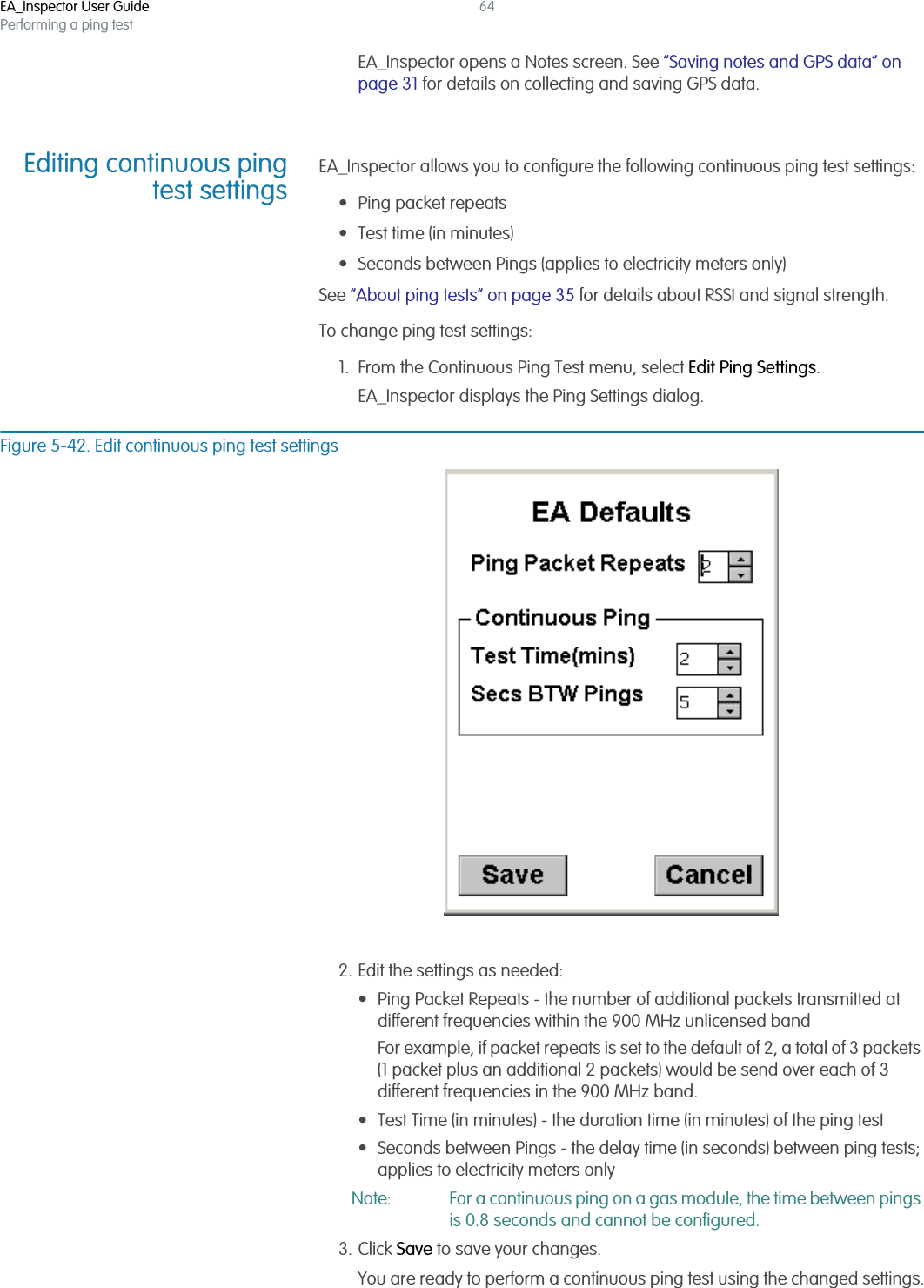 EA_Inspector User GuidePerforming a ping test64EA_Inspector opens a Notes screen. See “Saving notes and GPS data” on page 31 for details on collecting and saving GPS data.Editing continuous pingtest settingsEA_Inspector allows you to configure the following continuous ping test settings:• Ping packet repeats• Test time (in minutes)• Seconds between Pings (applies to electricity meters only)See “About ping tests” on page 35 for details about RSSI and signal strength.To change ping test settings:1. From the Continuous Ping Test menu, select Edit Ping Settings.EA_Inspector displays the Ping Settings dialog.Figure 5-42. Edit continuous ping test settings2. Edit the settings as needed:• Ping Packet Repeats - the number of additional packets transmitted at different frequencies within the 900 MHz unlicensed bandFor example, if packet repeats is set to the default of 2, a total of 3 packets (1 packet plus an additional 2 packets) would be send over each of 3 different frequencies in the 900 MHz band.• Test Time (in minutes) - the duration time (in minutes) of the ping test• Seconds between Pings - the delay time (in seconds) between ping tests; applies to electricity meters onlyNote: For a continuous ping on a gas module, the time between pings is 0.8 seconds and cannot be configured.3. Click Save to save your changes.You are ready to perform a continuous ping test using the changed settings.