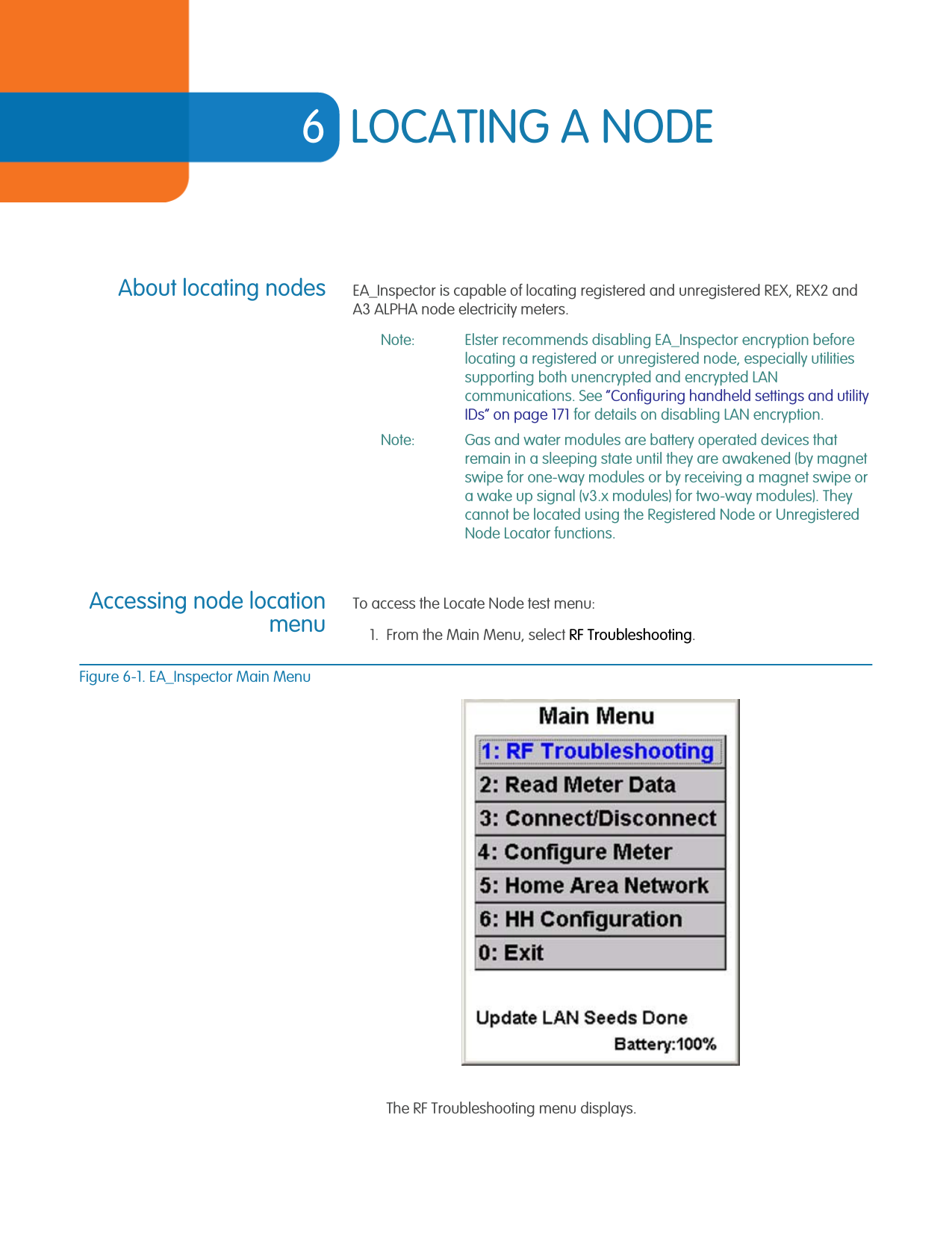 6LOCATING A NODEAbout locating nodes EA_Inspector is capable of locating registered and unregistered REX, REX2 and A3 ALPHA node electricity meters.Note: Elster recommends disabling EA_Inspector encryption before locating a registered or unregistered node, especially utilities supporting both unencrypted and encrypted LAN communications. See “Configuring handheld settings and utility IDs” on page 171 for details on disabling LAN encryption.Note: Gas and water modules are battery operated devices that remain in a sleeping state until they are awakened (by magnet swipe for one-way modules or by receiving a magnet swipe or a wake up signal (v3.x modules) for two-way modules). They cannot be located using the Registered Node or Unregistered Node Locator functions.Accessing node locationmenuTo access the Locate Node test menu:1. From the Main Menu, select RF Troubleshooting.Figure 6-1. EA_Inspector Main MenuThe RF Troubleshooting menu displays.