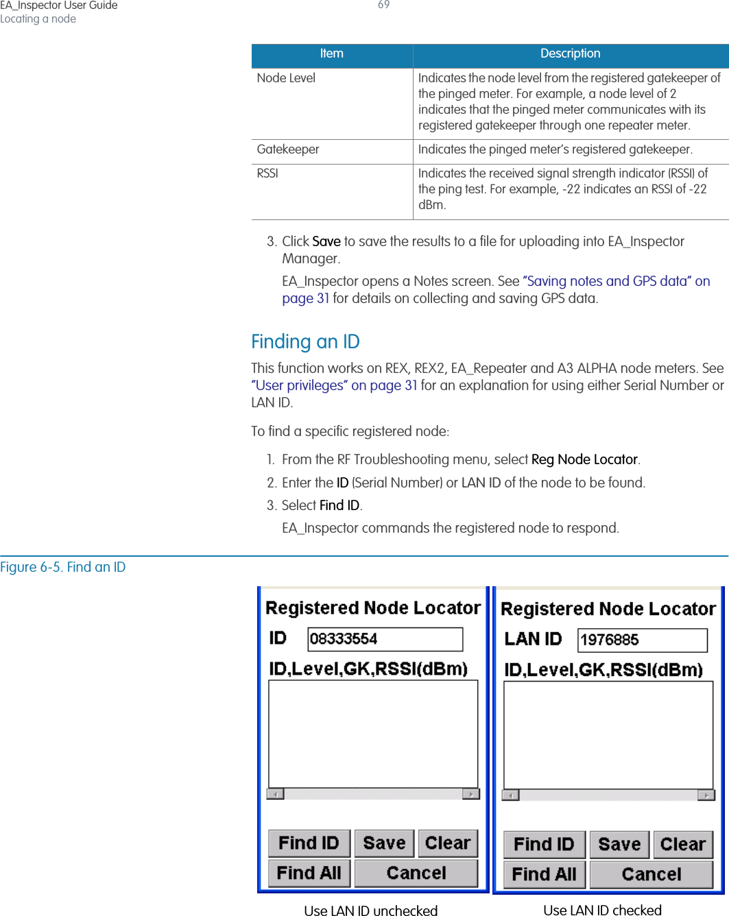 EA_Inspector User GuideLocating a node693. Click Save to save the results to a file for uploading into EA_Inspector Manager.EA_Inspector opens a Notes screen. See “Saving notes and GPS data” on page 31 for details on collecting and saving GPS data.Finding an IDThis function works on REX, REX2, EA_Repeater and A3 ALPHA node meters. See “User privileges” on page 31 for an explanation for using either Serial Number or LAN ID.To find a specific registered node:1. From the RF Troubleshooting menu, select Reg Node Locator.2. Enter the ID (Serial Number) or LAN ID of the node to be found.3. Select Find ID.EA_Inspector commands the registered node to respond.Figure 6-5. Find an IDNode Level Indicates the node level from the registered gatekeeper of the pinged meter. For example, a node level of 2 indicates that the pinged meter communicates with its registered gatekeeper through one repeater meter.Gatekeeper Indicates the pinged meter’s registered gatekeeper.RSSI Indicates the received signal strength indicator (RSSI) of the ping test. For example, -22 indicates an RSSI of -22 dBm.Item DescriptionUse LAN ID unchecked Use LAN ID checked