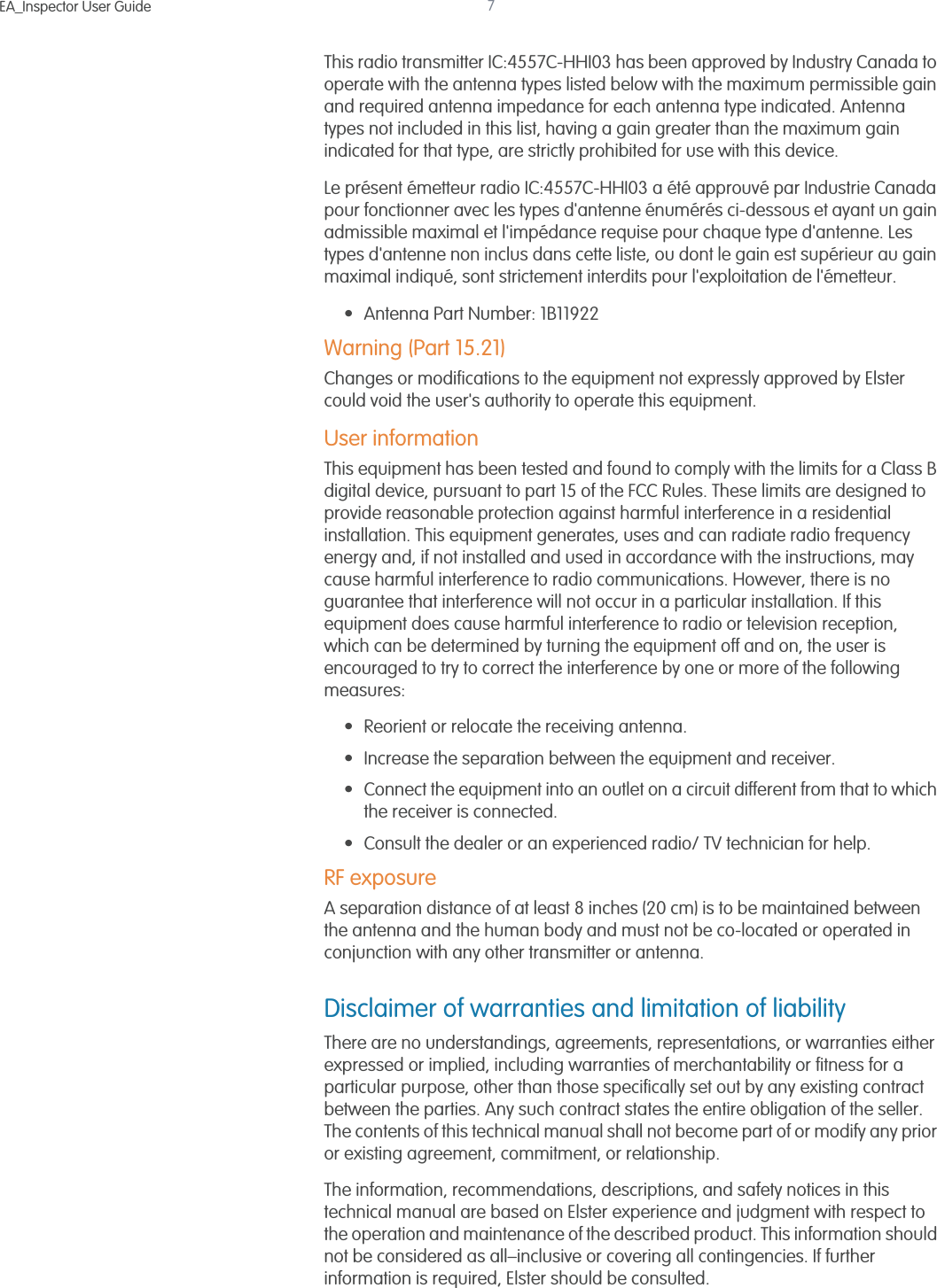 EA_Inspector User Guide 7This radio transmitter IC:4557C-HHI03 has been approved by Industry Canada to operate with the antenna types listed below with the maximum permissible gain and required antenna impedance for each antenna type indicated. Antenna types not included in this list, having a gain greater than the maximum gain indicated for that type, are strictly prohibited for use with this device.Le présent émetteur radio IC:4557C-HHI03 a été approuvé par Industrie Canada pour fonctionner avec les types d&apos;antenne énumérés ci-dessous et ayant un gain admissible maximal et l&apos;impédance requise pour chaque type d&apos;antenne. Les types d&apos;antenne non inclus dans cette liste, ou dont le gain est supérieur au gain maximal indiqué, sont strictement interdits pour l&apos;exploitation de l&apos;émetteur.• Antenna Part Number: 1B11922Warning (Part 15.21)Changes or modifications to the equipment not expressly approved by Elster could void the user&apos;s authority to operate this equipment. User informationThis equipment has been tested and found to comply with the limits for a Class B digital device, pursuant to part 15 of the FCC Rules. These limits are designed to provide reasonable protection against harmful interference in a residential installation. This equipment generates, uses and can radiate radio frequency energy and, if not installed and used in accordance with the instructions, may cause harmful interference to radio communications. However, there is no guarantee that interference will not occur in a particular installation. If this equipment does cause harmful interference to radio or television reception, which can be determined by turning the equipment off and on, the user is encouraged to try to correct the interference by one or more of the following measures:• Reorient or relocate the receiving antenna.• Increase the separation between the equipment and receiver. • Connect the equipment into an outlet on a circuit different from that to which the receiver is connected. • Consult the dealer or an experienced radio/ TV technician for help.RF exposureA separation distance of at least 8 inches (20 cm) is to be maintained between the antenna and the human body and must not be co-located or operated in conjunction with any other transmitter or antenna.Disclaimer of warranties and limitation of liabilityThere are no understandings, agreements, representations, or warranties either expressed or implied, including warranties of merchantability or fitness for a particular purpose, other than those specifically set out by any existing contract between the parties. Any such contract states the entire obligation of the seller. The contents of this technical manual shall not become part of or modify any prior or existing agreement, commitment, or relationship.The information, recommendations, descriptions, and safety notices in this technical manual are based on Elster experience and judgment with respect to the operation and maintenance of the described product. This information should not be considered as all–inclusive or covering all contingencies. If further information is required, Elster should be consulted.