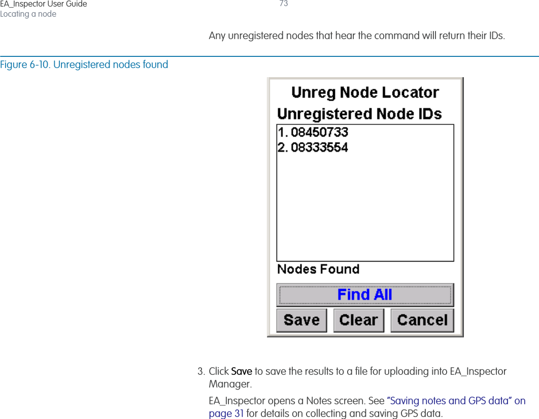 EA_Inspector User GuideLocating a node73Any unregistered nodes that hear the command will return their IDs. Figure 6-10. Unregistered nodes found3. Click Save to save the results to a file for uploading into EA_Inspector Manager.EA_Inspector opens a Notes screen. See “Saving notes and GPS data” on page 31 for details on collecting and saving GPS data.