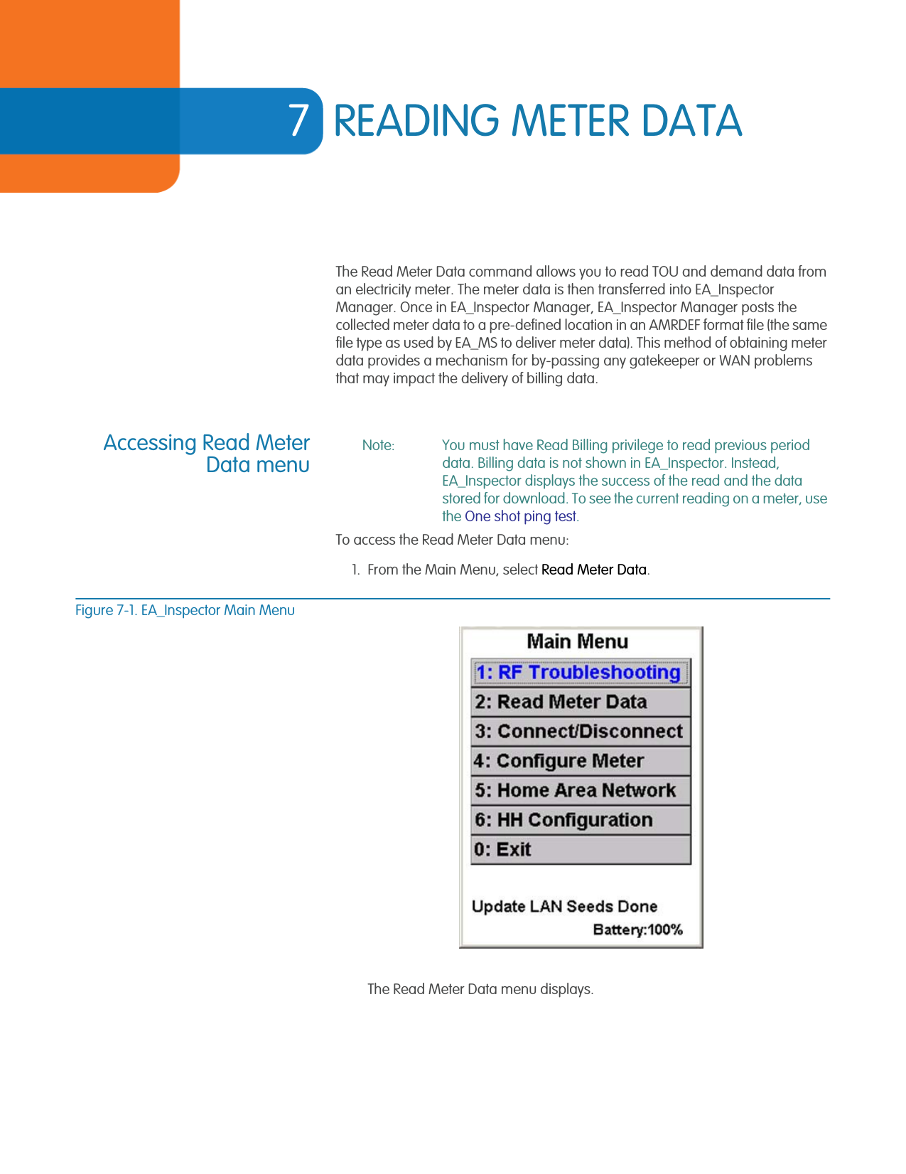7READING METER DATAThe Read Meter Data command allows you to read TOU and demand data from an electricity meter. The meter data is then transferred into EA_Inspector Manager. Once in EA_Inspector Manager, EA_Inspector Manager posts the collected meter data to a pre-defined location in an AMRDEF format file (the same file type as used by EA_MS to deliver meter data). This method of obtaining meter data provides a mechanism for by-passing any gatekeeper or WAN problems that may impact the delivery of billing data. Accessing Read MeterData menuNote: You must have Read Billing privilege to read previous period data. Billing data is not shown in EA_Inspector. Instead, EA_Inspector displays the success of the read and the data stored for download. To see the current reading on a meter, use the One shot ping test.To access the Read Meter Data menu:1. From the Main Menu, select Read Meter Data.Figure 7-1. EA_Inspector Main MenuThe Read Meter Data menu displays.