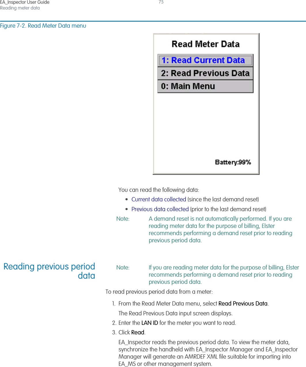 EA_Inspector User GuideReading meter data75Figure 7-2. Read Meter Data menuYou can read the following data:•Current data collected (since the last demand reset)•Previous data collected (prior to the last demand reset)Note: A demand reset is not automatically performed. If you are reading meter data for the purpose of billing, Elster recommends performing a demand reset prior to reading previous period data.Reading previous perioddataNote: If you are reading meter data for the purpose of billing, Elster recommends performing a demand reset prior to reading previous period data.To read previous period data from a meter:1. From the Read Meter Data menu, select Read Previous Data.The Read Previous Data input screen displays.2. Enter the LAN ID for the meter you want to read.3. Click Read.EA_Inspector reads the previous period data. To view the meter data, synchronize the handheld with EA_Inspector Manager and EA_Inspector Manager will generate an AMRDEF XML file suitable for importing into EA_MS or other management system.