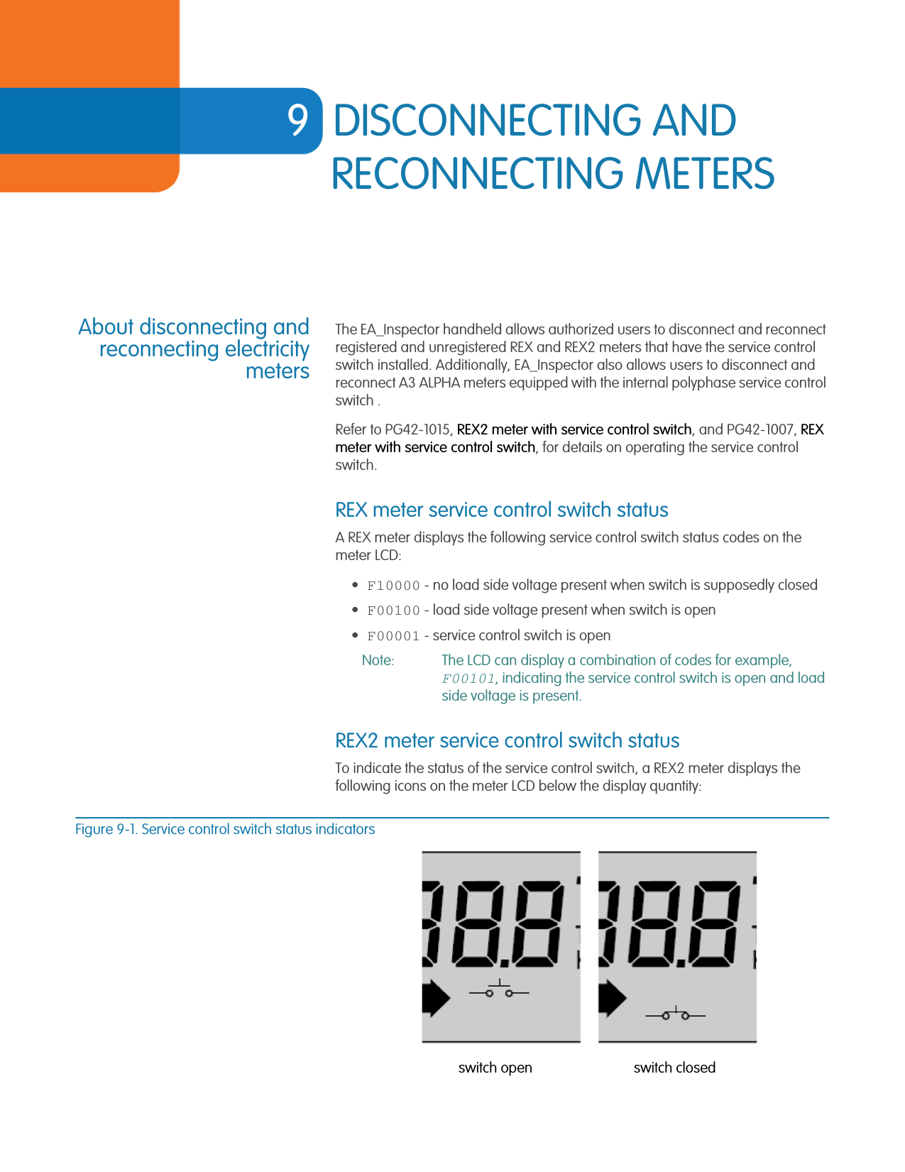 9DISCONNECTING AND RECONNECTING METERSAbout disconnecting andreconnecting electricitymetersThe EA_Inspector handheld allows authorized users to disconnect and reconnect registered and unregistered REX and REX2 meters that have the service control switch installed. Additionally, EA_Inspector also allows users to disconnect and reconnect A3 ALPHA meters equipped with the internal polyphase service control switch .Refer to PG42-1015, REX2 meter with service control switch, and PG42-1007, REX meter with service control switch, for details on operating the service control switch.REX meter service control switch statusA REX meter displays the following service control switch status codes on the meter LCD:•F10000 - no load side voltage present when switch is supposedly closed•F00100 - load side voltage present when switch is open•F00001 - service control switch is openNote: The LCD can display a combination of codes for example, F00101, indicating the service control switch is open and load side voltage is present.REX2 meter service control switch statusTo indicate the status of the service control switch, a REX2 meter displays the following icons on the meter LCD below the display quantity:Figure 9-1. Service control switch status indicatorsswitch open switch closed