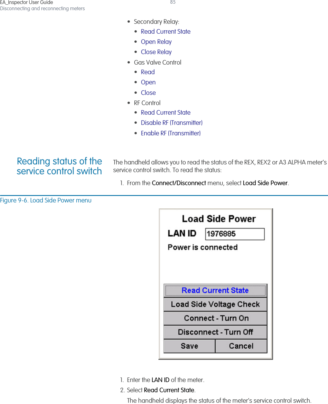 EA_Inspector User GuideDisconnecting and reconnecting meters85• Secondary Relay:•Read Current State •Open Relay •Close Relay • Gas Valve Control •Read •Open •Close • RF Control •Read Current State •Disable RF (Transmitter) •Enable RF (Transmitter) Reading status of theservice control switchThe handheld allows you to read the status of the REX, REX2 or A3 ALPHA meter’s service control switch. To read the status:1. From the Connect/Disconnect menu, select Load Side Power.Figure 9-6. Load Side Power menu1. Enter the LAN ID of the meter.2. Select Read Current State.The handheld displays the status of the meter’s service control switch.