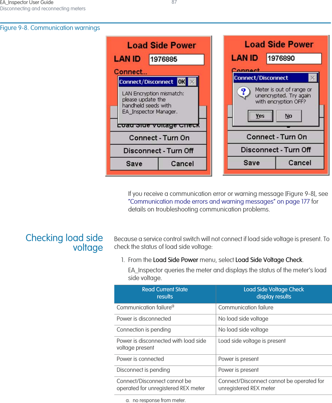EA_Inspector User GuideDisconnecting and reconnecting meters87Figure 9-8. Communication warningsIf you receive a communication error or warning message [Figure 9-8], see “Communication mode errors and warning messages” on page 177 for details on troubleshooting communication problems.Checking load sidevoltageBecause a service control switch will not connect if load side voltage is present. To check the status of load side voltage:1. From the Load Side Power menu, select Load Side Voltage Check.EA_Inspector queries the meter and displays the status of the meter’s load side voltage.Read Current State resultsLoad Side Voltage Check display resultsCommunication failureaa. no response from meter.Communication failurePower is disconnected No load side voltageConnection is pending No load side voltagePower is disconnected with load side voltage presentLoad side voltage is presentPower is connected Power is presentDisconnect is pending Power is presentConnect/Disconnect cannot be operated for unregistered REX meterConnect/Disconnect cannot be operated for unregistered REX meter