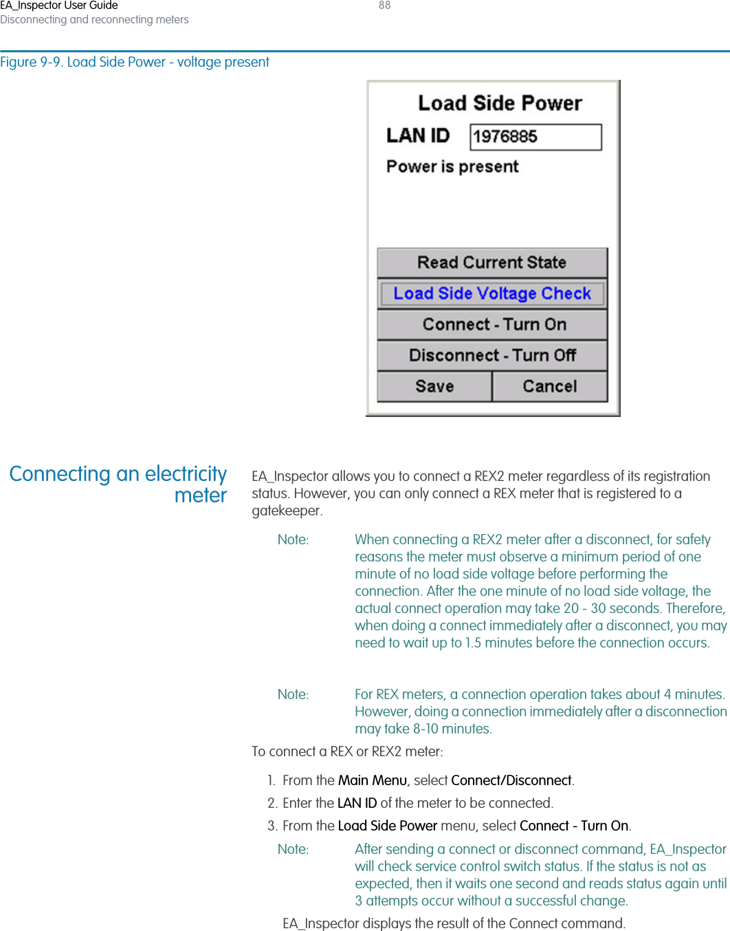 EA_Inspector User GuideDisconnecting and reconnecting meters88Figure 9-9. Load Side Power - voltage presentConnecting an electricitymeterEA_Inspector allows you to connect a REX2 meter regardless of its registration status. However, you can only connect a REX meter that is registered to a gatekeeper.Note: When connecting a REX2 meter after a disconnect, for safety reasons the meter must observe a minimum period of one minute of no load side voltage before performing the connection. After the one minute of no load side voltage, the actual connect operation may take 20 - 30 seconds. Therefore, when doing a connect immediately after a disconnect, you may need to wait up to 1.5 minutes before the connection occurs.Note: For REX meters, a connection operation takes about 4 minutes. However, doing a connection immediately after a disconnection may take 8-10 minutes.To connect a REX or REX2 meter:1. From the Main Menu, select Connect/Disconnect.2. Enter the LAN ID of the meter to be connected.3. From the Load Side Power menu, select Connect - Turn On.Note: After sending a connect or disconnect command, EA_Inspector will check service control switch status. If the status is not as expected, then it waits one second and reads status again until 3 attempts occur without a successful change.EA_Inspector displays the result of the Connect command.