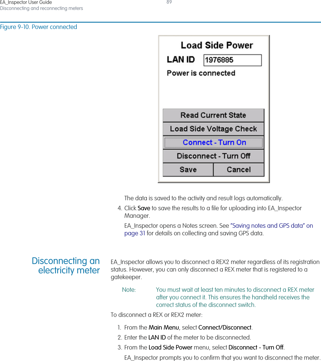 EA_Inspector User GuideDisconnecting and reconnecting meters89Figure 9-10. Power connectedThe data is saved to the activity and result logs automatically.4. Click Save to save the results to a file for uploading into EA_Inspector Manager.EA_Inspector opens a Notes screen. See “Saving notes and GPS data” on page 31 for details on collecting and saving GPS data.Disconnecting anelectricity meterEA_Inspector allows you to disconnect a REX2 meter regardless of its registration status. However, you can only disconnect a REX meter that is registered to a gatekeeper.Note: You must wait at least ten minutes to disconnect a REX meter after you connect it. This ensures the handheld receives the correct status of the disconnect switch.To disconnect a REX or REX2 meter:1. From the Main Menu, select Connect/Disconnect.2. Enter the LAN ID of the meter to be disconnected.3. From the Load Side Power menu, select Disconnect - Turn Off.EA_Inspector prompts you to confirm that you want to disconnect the meter.