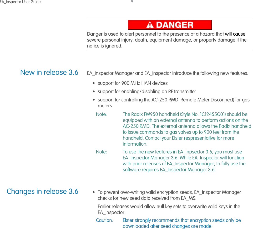 EA_Inspector User Guide 9Danger is used to alert personnel to the presence of a hazard that will cause severe personal injury, death, equipment damage, or property damage if the notice is ignored.New in release 3.6 EA_Inspector Manager and EA_Inspector introduce the following new features:• support for 900 MHz HAN devices• support for enabling/disabling an RF transmitter• support for controlling the AC-250 RMD (Remote Meter Disconnect) for gas metersNote: The Radix FW950 handheld (Style No. 1C12455G01) should be equipped with an external antenna to perform actions on the AC-250 RMD. The external antenna allows the Radix handheld to issue commands to gas valves up to 900 feet from the handheld. Contact your Elster respresentative for more information.Note: To use the new features in EA_Inpsector 3.6, you must use EA_Inspector Manager 3.6. While EA_Inspector will function with prior releases of EA_Inspector Manager, to fully use the software requires EA_Inspector Manager 3.6.Changes in release 3.6 • To prevent over-writing valid encryption seeds, EA_Inspector Manager checks for new seed data received from EA_MS. Earlier releases would allow null key sets to overwrite valid keys in the EA_Inspector. Caution: Elster strongly recommends that encryption seeds only be downloaded after seed changes are made.