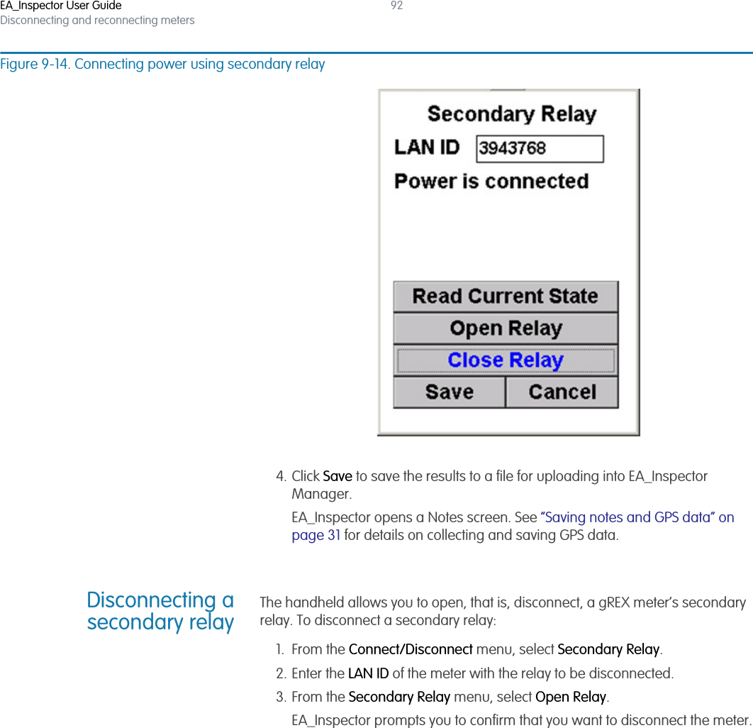 EA_Inspector User GuideDisconnecting and reconnecting meters92Figure 9-14. Connecting power using secondary relay4. Click Save to save the results to a file for uploading into EA_Inspector Manager.EA_Inspector opens a Notes screen. See “Saving notes and GPS data” on page 31 for details on collecting and saving GPS data.Disconnecting asecondary relayThe handheld allows you to open, that is, disconnect, a gREX meter’s secondary relay. To disconnect a secondary relay:1. From the Connect/Disconnect menu, select Secondary Relay.2. Enter the LAN ID of the meter with the relay to be disconnected.3. From the Secondary Relay menu, select Open Relay.EA_Inspector prompts you to confirm that you want to disconnect the meter.