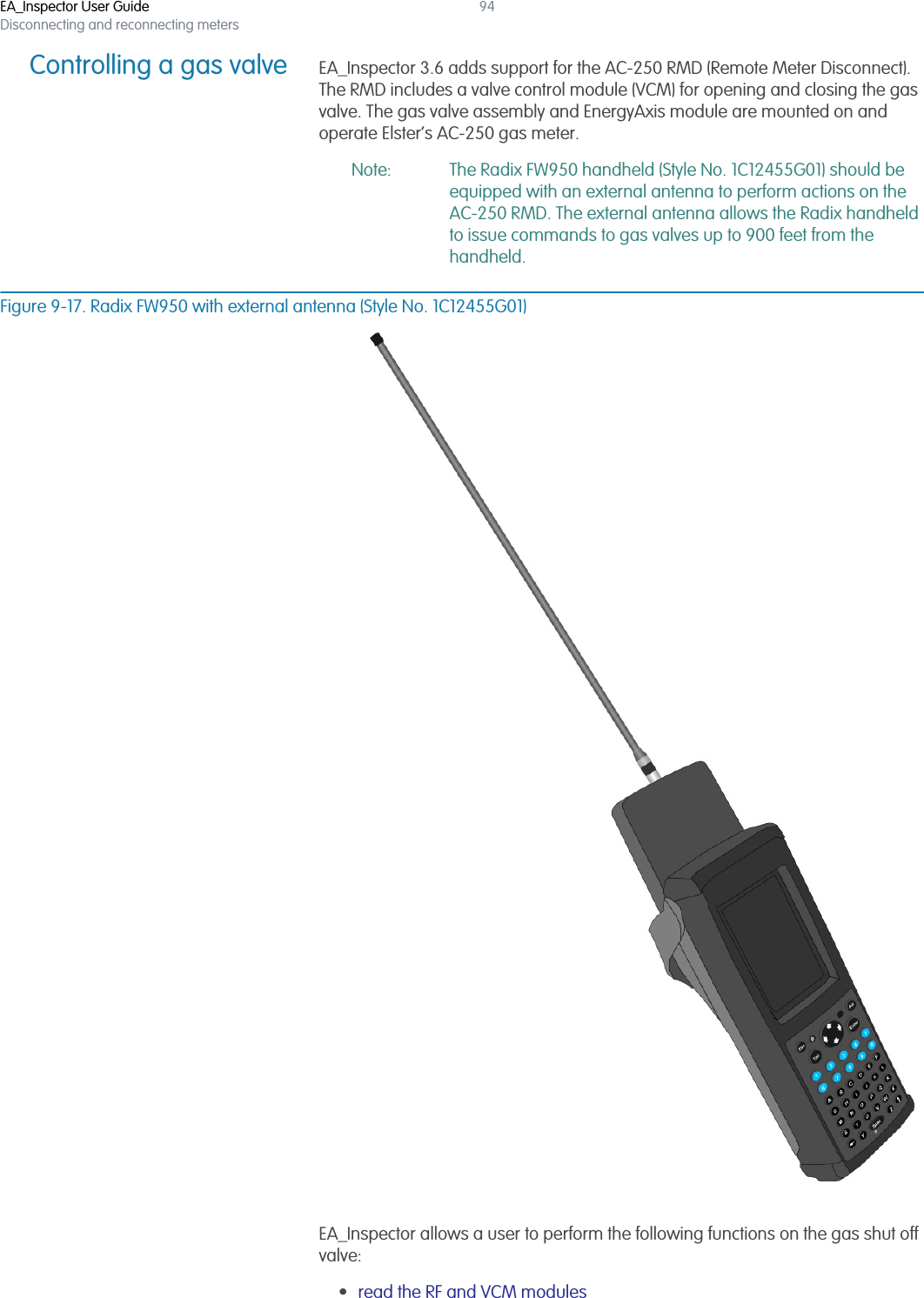 EA_Inspector User GuideDisconnecting and reconnecting meters94Controlling a gas valve EA_Inspector 3.6 adds support for the AC-250 RMD (Remote Meter Disconnect). The RMD includes a valve control module (VCM) for opening and closing the gas valve. The gas valve assembly and EnergyAxis module are mounted on and operate Elster’s AC-250 gas meter. Note: The Radix FW950 handheld (Style No. 1C12455G01) should be equipped with an external antenna to perform actions on the AC-250 RMD. The external antenna allows the Radix handheld to issue commands to gas valves up to 900 feet from the handheld.Figure 9-17. Radix FW950 with external antenna (Style No. 1C12455G01)EA_Inspector allows a user to perform the following functions on the gas shut off valve:•read the RF and VCM modules 