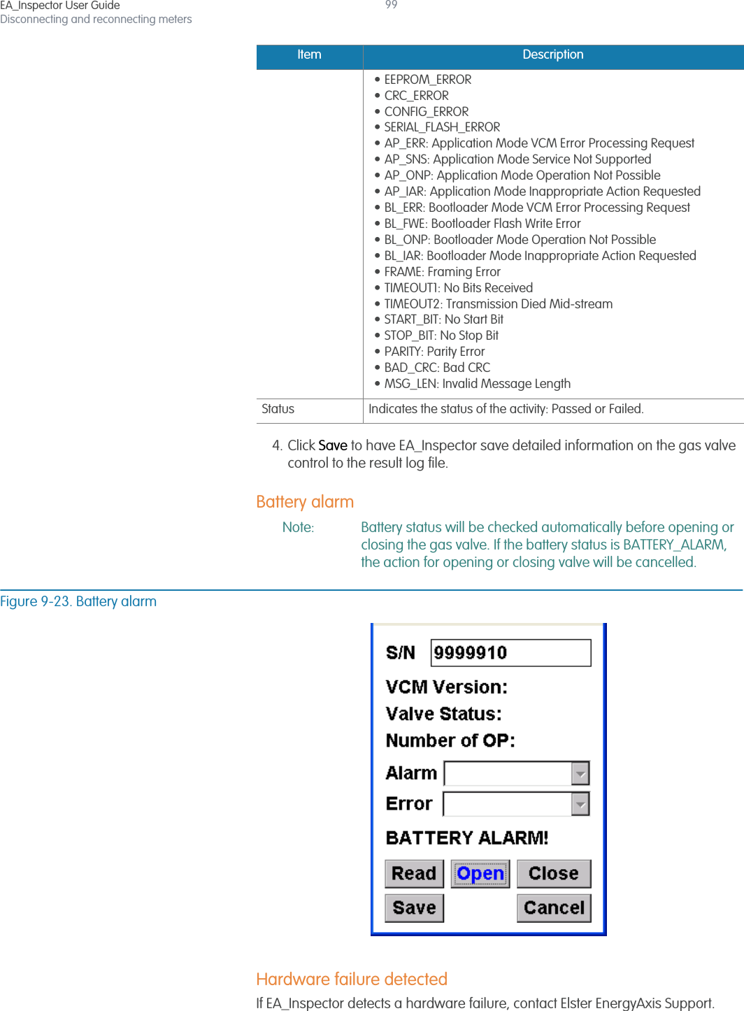 EA_Inspector User GuideDisconnecting and reconnecting meters994. Click Save to have EA_Inspector save detailed information on the gas valve control to the result log file.Battery alarmNote: Battery status will be checked automatically before opening or closing the gas valve. If the battery status is BATTERY_ALARM, the action for opening or closing valve will be cancelled.Figure 9-23. Battery alarmHardware failure detectedIf EA_Inspector detects a hardware failure, contact Elster EnergyAxis Support. • EEPROM_ERROR• CRC_ERROR • CONFIG_ERROR • SERIAL_FLASH_ERROR • AP_ERR: Application Mode VCM Error Processing Request• AP_SNS: Application Mode Service Not Supported• AP_ONP: Application Mode Operation Not Possible• AP_IAR: Application Mode Inappropriate Action Requested• BL_ERR: Bootloader Mode VCM Error Processing Request• BL_FWE: Bootloader Flash Write Error• BL_ONP: Bootloader Mode Operation Not Possible• BL_IAR: Bootloader Mode Inappropriate Action Requested• FRAME: Framing Error• TIMEOUT1: No Bits Received• TIMEOUT2: Transmission Died Mid-stream• START_BIT: No Start Bit• STOP_BIT: No Stop Bit• PARITY: Parity Error• BAD_CRC: Bad CRC• MSG_LEN: Invalid Message LengthStatus Indicates the status of the activity: Passed or Failed.Item Description