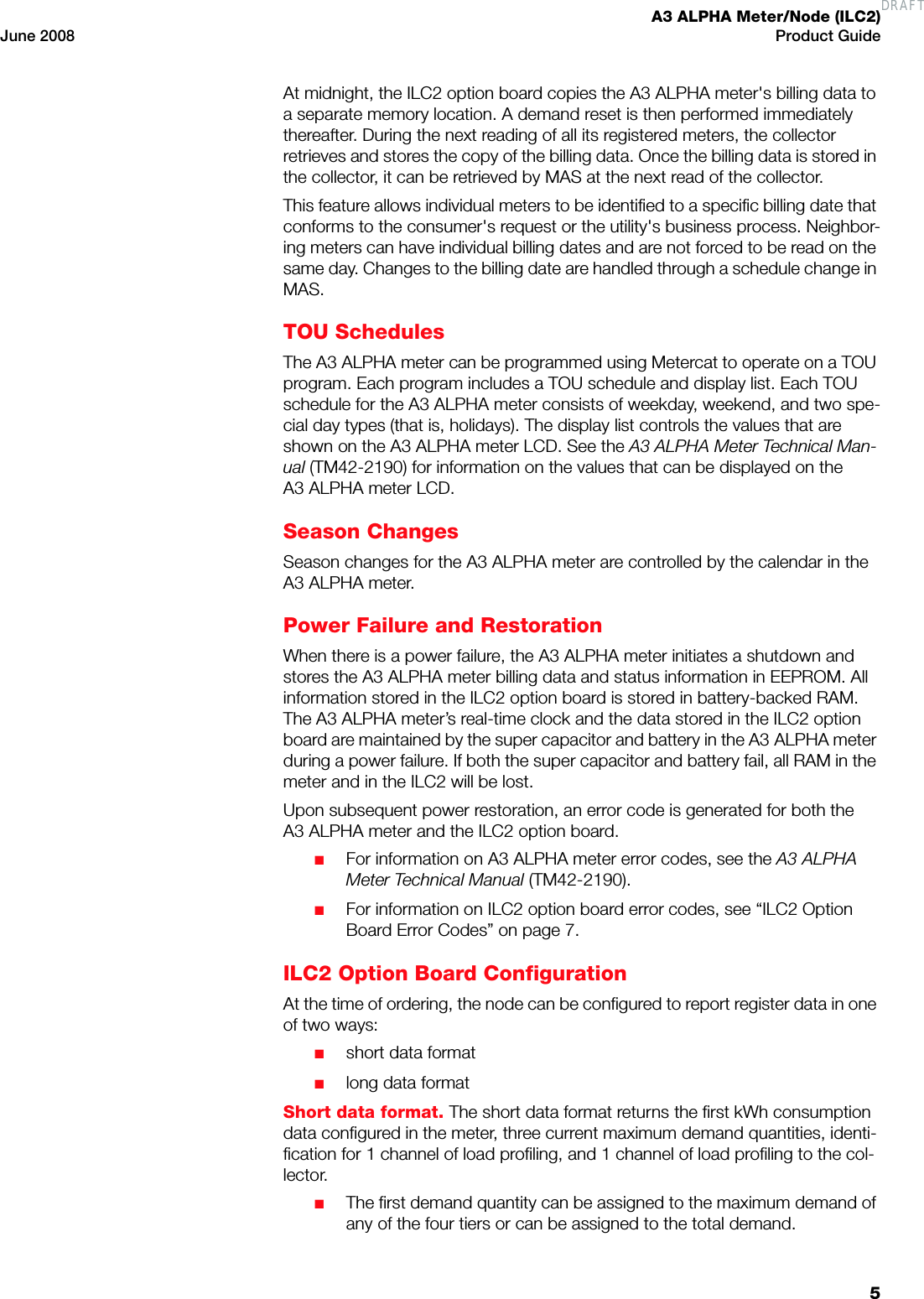 A3 ALPHA Meter/Node (ILC2)June 2008 Product Guide5At midnight, the ILC2 option board copies the A3 ALPHA meter&apos;s billing data to a separate memory location. A demand reset is then performed immediately thereafter. During the next reading of all its registered meters, the collector retrieves and stores the copy of the billing data. Once the billing data is stored in the collector, it can be retrieved by MAS at the next read of the collector.This feature allows individual meters to be identified to a specific billing date that conforms to the consumer&apos;s request or the utility&apos;s business process. Neighbor-ing meters can have individual billing dates and are not forced to be read on the same day. Changes to the billing date are handled through a schedule change in MAS.TOU SchedulesThe A3 ALPHA meter can be programmed using Metercat to operate on a TOU program. Each program includes a TOU schedule and display list. Each TOU schedule for the A3 ALPHA meter consists of weekday, weekend, and two spe-cial day types (that is, holidays). The display list controls the values that are shown on the A3 ALPHA meter LCD. See the A3 ALPHA Meter Technical Man-ual (TM42-2190) for information on the values that can be displayed on the A3 ALPHA meter LCD.Season ChangesSeason changes for the A3 ALPHA meter are controlled by the calendar in the A3 ALPHA meter.Power Failure and RestorationWhen there is a power failure, the A3 ALPHA meter initiates a shutdown and stores the A3 ALPHA meter billing data and status information in EEPROM. All information stored in the ILC2 option board is stored in battery-backed RAM. The A3 ALPHA meter’s real-time clock and the data stored in the ILC2 option board are maintained by the super capacitor and battery in the A3 ALPHA meter during a power failure. If both the super capacitor and battery fail, all RAM in the meter and in the ILC2 will be lost.Upon subsequent power restoration, an error code is generated for both the A3 ALPHA meter and the ILC2 option board.■For information on A3 ALPHA meter error codes, see the A3 ALPHA Meter Technical Manual (TM42-2190).■For information on ILC2 option board error codes, see “ILC2 Option Board Error Codes” on page 7.ILC2 Option Board ConfigurationAt the time of ordering, the node can be configured to report register data in one of two ways:■short data format■long data formatShort data format. The short data format returns the first kWh consumption data configured in the meter, three current maximum demand quantities, identi-fication for 1 channel of load profiling, and 1 channel of load profiling to the col-lector.■The first demand quantity can be assigned to the maximum demand of any of the four tiers or can be assigned to the total demand.DRAFT