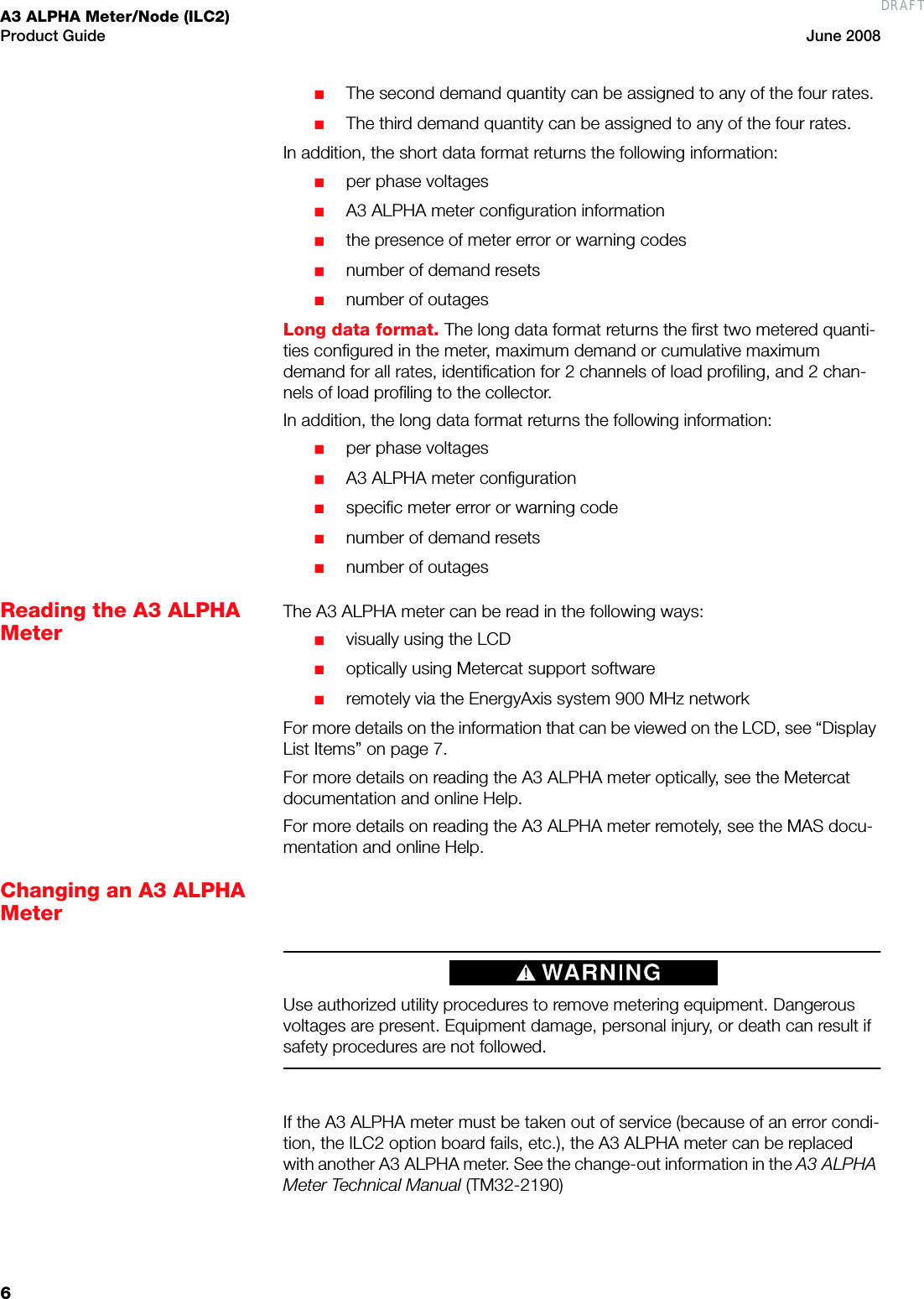 A3 ALPHA Meter/Node (ILC2)Product Guide June 20086■The second demand quantity can be assigned to any of the four rates.■The third demand quantity can be assigned to any of the four rates.In addition, the short data format returns the following information:■per phase voltages■A3 ALPHA meter configuration information■the presence of meter error or warning codes■number of demand resets■number of outagesLong data format. The long data format returns the first two metered quanti-ties configured in the meter, maximum demand or cumulative maximum demand for all rates, identification for 2 channels of load profiling, and 2 chan-nels of load profiling to the collector.In addition, the long data format returns the following information:■per phase voltages■A3 ALPHA meter configuration■specific meter error or warning code■number of demand resets■number of outagesReading the A3 ALPHA MeterThe A3 ALPHA meter can be read in the following ways:■visually using the LCD■optically using Metercat support software■remotely via the EnergyAxis system 900 MHz networkFor more details on the information that can be viewed on the LCD, see “Display List Items” on page 7.For more details on reading the A3 ALPHA meter optically, see the Metercat documentation and online Help.For more details on reading the A3 ALPHA meter remotely, see the MAS docu-mentation and online Help.Changing an A3 ALPHA Meter Use authorized utility procedures to remove metering equipment. Dangerous voltages are present. Equipment damage, personal injury, or death can result if safety procedures are not followed.If the A3 ALPHA meter must be taken out of service (because of an error condi-tion, the ILC2 option board fails, etc.), the A3 ALPHA meter can be replaced with another A3 ALPHA meter. See the change-out information in the A3 ALPHA Meter Technical Manual (TM32-2190)DRAFT