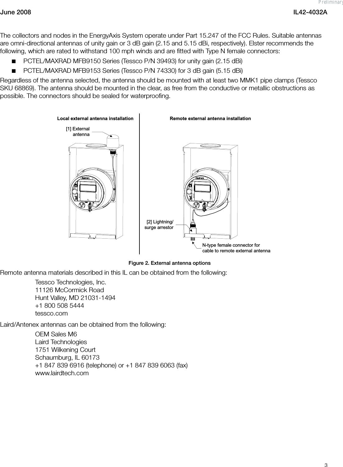 June 2008 IL42-4032A3The collectors and nodes in the EnergyAxis System operate under Part 15.247 of the FCC Rules. Suitable antennas are omni-directional antennas of unity gain or 3 dB gain (2.15 and 5.15 dBi, respectively). Elster recommends the following, which are rated to withstand 100 mph winds and are fitted with Type N female connectors:■PCTEL/MAXRAD MFB9150 Series (Tessco P/N 39493) for unity gain (2.15 dBi)■PCTEL/MAXRAD MFB9153 Series (Tessco P/N 74330) for 3 dB gain (5.15 dBi)Regardless of the antenna selected, the antenna should be mounted with at least two MMK1 pipe clamps (Tessco SKU 68869). The antenna should be mounted in the clear, as free from the conductive or metallic obstructions as possible. The connectors should be sealed for waterproofing.Figure 2. External antenna optionsRemote antenna materials described in this IL can be obtained from the following:Tessco Technologies, Inc.11126 McCormick RoadHunt Valley, MD 21031-1494+1 800 508 5444tessco.comLaird/Antenex antennas can be obtained from the following:OEM Sales M6Laird Technologies1751 Wilkening CourtSchaumburg, IL 60173+1 847 839 6916 (telephone) or +1 847 839 6063 (fax)www.lairdtech.com[2] Lightning/surge arrestorN-type female connector for cable to remote external antenna[1] External antennaLocal external antenna installation Remote external antenna installationPreliminary