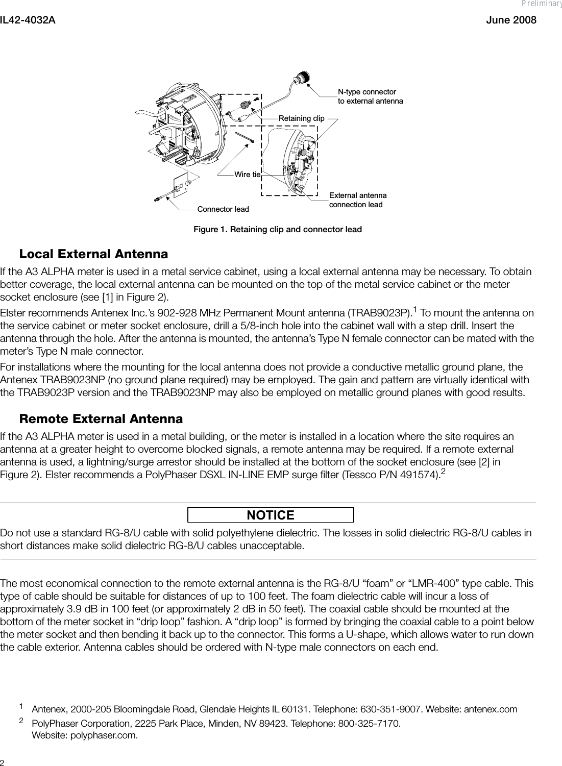 IL42-4032A June 20082Figure 1. Retaining clip and connector leadLocal External AntennaIf the A3 ALPHA meter is used in a metal service cabinet, using a local external antenna may be necessary. To obtain better coverage, the local external antenna can be mounted on the top of the metal service cabinet or the meter socket enclosure (see [1] in Figure 2).Elster recommends Antenex Inc.’s 902-928 MHz Permanent Mount antenna (TRAB9023P).1 To mount the antenna on the service cabinet or meter socket enclosure, drill a 5/8-inch hole into the cabinet wall with a step drill. Insert the antenna through the hole. After the antenna is mounted, the antenna’s Type N female connector can be mated with the meter’s Type N male connector.For installations where the mounting for the local antenna does not provide a conductive metallic ground plane, the Antenex TRAB9023NP (no ground plane required) may be employed. The gain and pattern are virtually identical with the TRAB9023P version and the TRAB9023NP may also be employed on metallic ground planes with good results.Remote External AntennaIf the A3 ALPHA meter is used in a metal building, or the meter is installed in a location where the site requires an antenna at a greater height to overcome blocked signals, a remote antenna may be required. If a remote external antenna is used, a lightning/surge arrestor should be installed at the bottom of the socket enclosure (see [2] in Figure 2). Elster recommends a PolyPhaser DSXL IN-LINE EMP surge filter (Tessco P/N 491574).2NOTICEDo not use a standard RG-8/U cable with solid polyethylene dielectric. The losses in solid dielectric RG-8/U cables in short distances make solid dielectric RG-8/U cables unacceptable.The most economical connection to the remote external antenna is the RG-8/U “foam” or “LMR-400” type cable. This type of cable should be suitable for distances of up to 100 feet. The foam dielectric cable will incur a loss of approximately 3.9 dB in 100 feet (or approximately 2 dB in 50 feet). The coaxial cable should be mounted at the bottom of the meter socket in “drip loop” fashion. A “drip loop” is formed by bringing the coaxial cable to a point below the meter socket and then bending it back up to the connector. This forms a U-shape, which allows water to run down the cable exterior. Antenna cables should be ordered with N-type male connectors on each end.1Antenex, 2000-205 Bloomingdale Road, Glendale Heights IL 60131. Telephone: 630-351-9007. Website: antenex.com2PolyPhaser Corporation, 2225 Park Place, Minden, NV 89423. Telephone: 800-325-7170.Website: polyphaser.com.N-type connector to external antennaConnector leadExternal antenna connection leadWire tieRetaining clipPreliminary