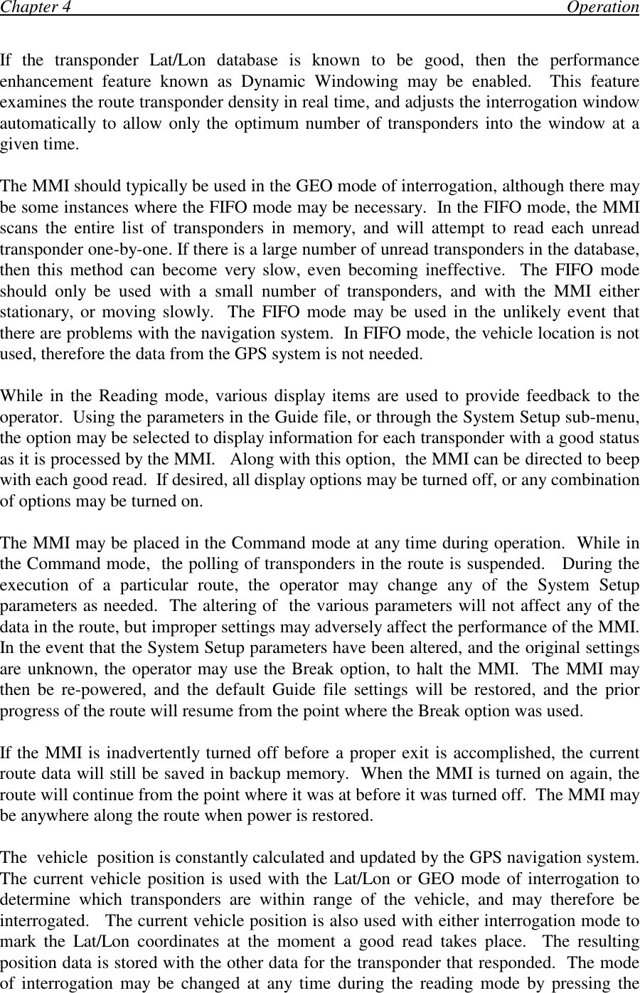 Chapter 4                                                                                                                OperationIf the transponder Lat/Lon database is known to be good, then the performanceenhancement feature known as Dynamic Windowing may be enabled.  This featureexamines the route transponder density in real time, and adjusts the interrogation windowautomatically to allow only the optimum number of transponders into the window at agiven time.The MMI should typically be used in the GEO mode of interrogation, although there maybe some instances where the FIFO mode may be necessary.  In the FIFO mode, the MMIscans the entire list of transponders in memory, and will attempt to read each unreadtransponder one-by-one. If there is a large number of unread transponders in the database,then this method can become very slow, even becoming ineffective.  The FIFO modeshould only be used with a small number of transponders, and with the MMI eitherstationary, or moving slowly.  The FIFO mode may be used in the unlikely event thatthere are problems with the navigation system.  In FIFO mode, the vehicle location is notused, therefore the data from the GPS system is not needed.While in the Reading mode, various display items are used to provide feedback to theoperator.  Using the parameters in the Guide file, or through the System Setup sub-menu,the option may be selected to display information for each transponder with a good statusas it is processed by the MMI.   Along with this option,  the MMI can be directed to beepwith each good read.  If desired, all display options may be turned off, or any combinationof options may be turned on.The MMI may be placed in the Command mode at any time during operation.  While inthe Command mode,  the polling of transponders in the route is suspended.   During theexecution of a particular route, the operator may change any of the System Setupparameters as needed.  The altering of  the various parameters will not affect any of thedata in the route, but improper settings may adversely affect the performance of the MMI.In the event that the System Setup parameters have been altered, and the original settingsare unknown, the operator may use the Break option, to halt the MMI.  The MMI maythen be re-powered, and the default Guide file settings will be restored, and the priorprogress of the route will resume from the point where the Break option was used.If the MMI is inadvertently turned off before a proper exit is accomplished, the currentroute data will still be saved in backup memory.  When the MMI is turned on again, theroute will continue from the point where it was at before it was turned off.  The MMI maybe anywhere along the route when power is restored.The  vehicle  position is constantly calculated and updated by the GPS navigation system.The current vehicle position is used with the Lat/Lon or GEO mode of interrogation todetermine which transponders are within range of the vehicle, and may therefore beinterrogated.   The current vehicle position is also used with either interrogation mode tomark the Lat/Lon coordinates at the moment a good read takes place.  The resultingposition data is stored with the other data for the transponder that responded.  The modeof interrogation may be changed at any time during the reading mode by pressing the