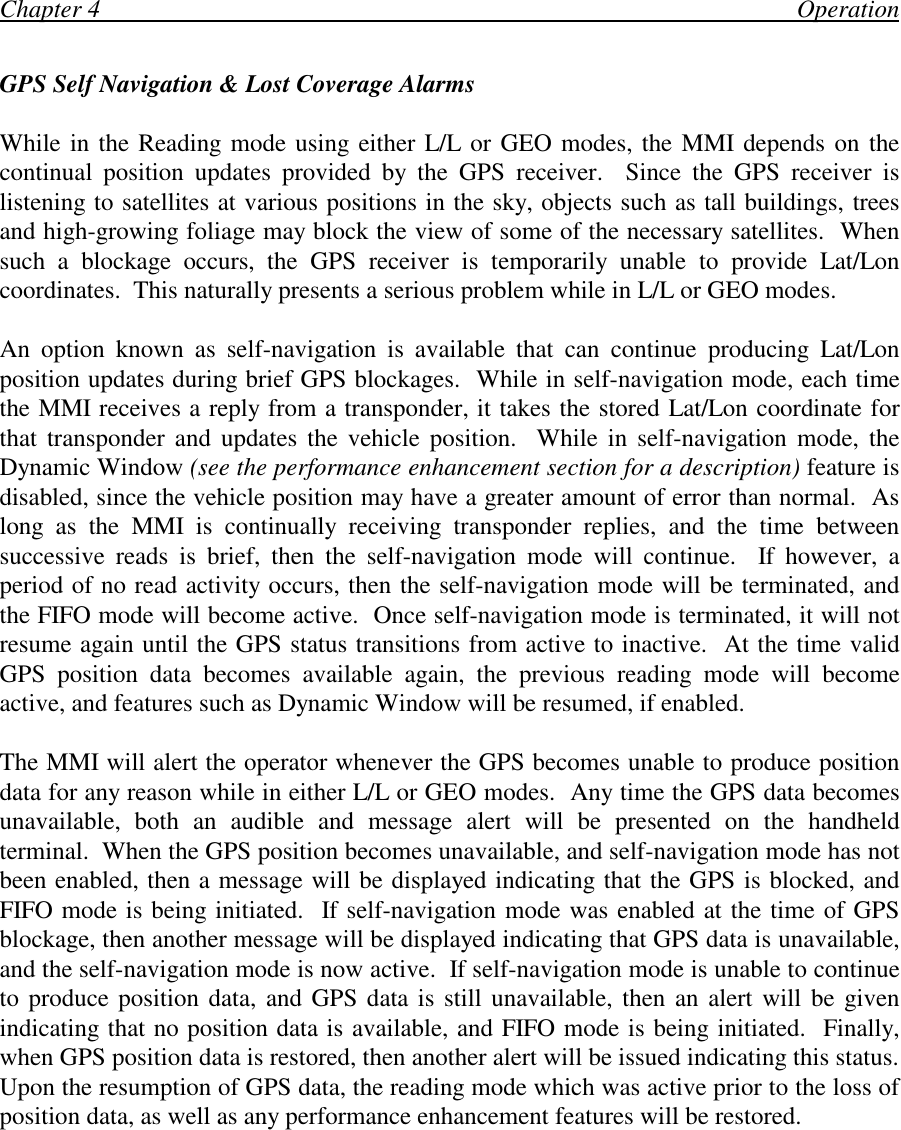Chapter 4                                                                                                                OperationGPS Self Navigation &amp; Lost Coverage AlarmsWhile in the Reading mode using either L/L or GEO modes, the MMI depends on thecontinual position updates provided by the GPS receiver.  Since the GPS receiver islistening to satellites at various positions in the sky, objects such as tall buildings, treesand high-growing foliage may block the view of some of the necessary satellites.  Whensuch a blockage occurs, the GPS receiver is temporarily unable to provide Lat/Loncoordinates.  This naturally presents a serious problem while in L/L or GEO modes.An option known as self-navigation is available that can continue producing Lat/Lonposition updates during brief GPS blockages.  While in self-navigation mode, each timethe MMI receives a reply from a transponder, it takes the stored Lat/Lon coordinate forthat transponder and updates the vehicle position.  While in self-navigation mode, theDynamic Window (see the performance enhancement section for a description) feature isdisabled, since the vehicle position may have a greater amount of error than normal.  Aslong as the MMI is continually receiving transponder replies, and the time betweensuccessive reads is brief, then the self-navigation mode will continue.  If however, aperiod of no read activity occurs, then the self-navigation mode will be terminated, andthe FIFO mode will become active.  Once self-navigation mode is terminated, it will notresume again until the GPS status transitions from active to inactive.  At the time validGPS position data becomes available again, the previous reading mode will becomeactive, and features such as Dynamic Window will be resumed, if enabled.The MMI will alert the operator whenever the GPS becomes unable to produce positiondata for any reason while in either L/L or GEO modes.  Any time the GPS data becomesunavailable, both an audible and message alert will be presented on the handheldterminal.  When the GPS position becomes unavailable, and self-navigation mode has notbeen enabled, then a message will be displayed indicating that the GPS is blocked, andFIFO mode is being initiated.  If self-navigation mode was enabled at the time of GPSblockage, then another message will be displayed indicating that GPS data is unavailable,and the self-navigation mode is now active.  If self-navigation mode is unable to continueto produce position data, and GPS data is still unavailable, then an alert will be givenindicating that no position data is available, and FIFO mode is being initiated.  Finally,when GPS position data is restored, then another alert will be issued indicating this status.Upon the resumption of GPS data, the reading mode which was active prior to the loss ofposition data, as well as any performance enhancement features will be restored.