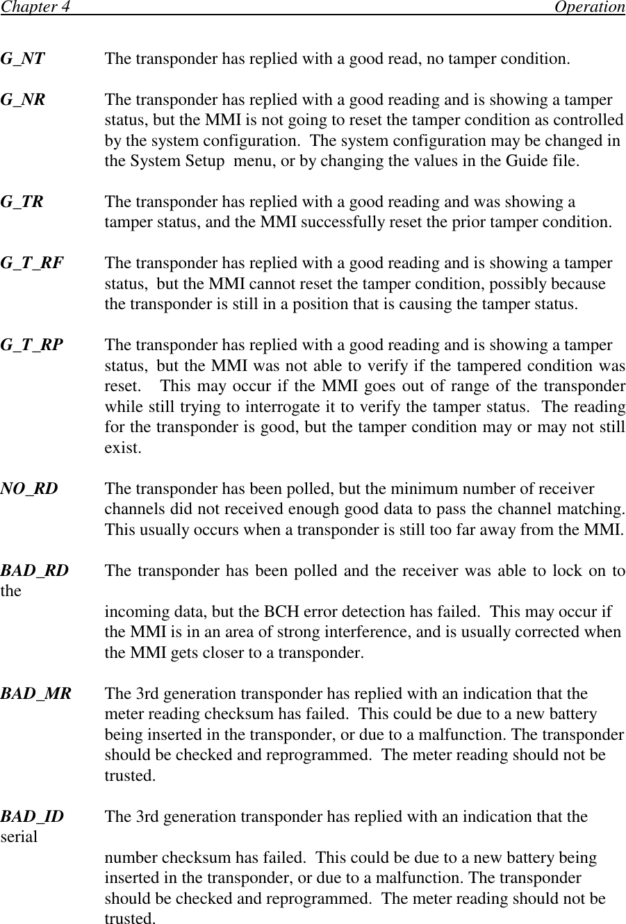Chapter 4                                                                                                                OperationG_NT The transponder has replied with a good read, no tamper condition.G_NR The transponder has replied with a good reading and is showing a tamperstatus, but the MMI is not going to reset the tamper condition as controlledby the system configuration.  The system configuration may be changed inthe System Setup  menu, or by changing the values in the Guide file.G_TR The transponder has replied with a good reading and was showing atamper status, and the MMI successfully reset the prior tamper condition.G_T_RF The transponder has replied with a good reading and is showing a tamper status, but the MMI cannot reset the tamper condition, possibly becausethe transponder is still in a position that is causing the tamper status.G_T_RP The transponder has replied with a good reading and is showing a tamperstatus, but the MMI was not able to verify if the tampered condition wasreset.   This may occur if the MMI goes out of range of the transponderwhile still trying to interrogate it to verify the tamper status.  The readingfor the transponder is good, but the tamper condition may or may not stillexist.NO_RD The transponder has been polled, but the minimum number of receiverchannels did not received enough good data to pass the channel matching.This usually occurs when a transponder is still too far away from the MMI.BAD_RD The transponder has been polled and the receiver was able to lock on tothe incoming data, but the BCH error detection has failed.  This may occur ifthe MMI is in an area of strong interference, and is usually corrected whenthe MMI gets closer to a transponder.BAD_MR The 3rd generation transponder has replied with an indication that themeter reading checksum has failed.  This could be due to a new batterybeing inserted in the transponder, or due to a malfunction. The transpondershould be checked and reprogrammed.  The meter reading should not betrusted.BAD_ID The 3rd generation transponder has replied with an indication that theserial number checksum has failed.  This could be due to a new battery beinginserted in the transponder, or due to a malfunction. The transpondershould be checked and reprogrammed.  The meter reading should not betrusted.