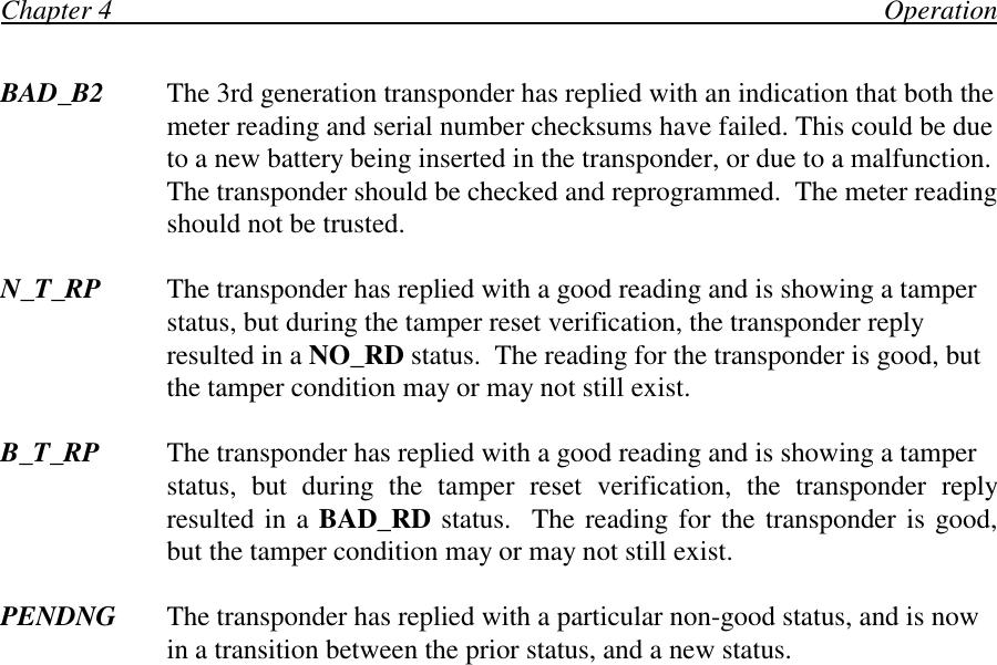 Chapter 4                                                                                                                OperationBAD_B2 The 3rd generation transponder has replied with an indication that both themeter reading and serial number checksums have failed. This could be dueto a new battery being inserted in the transponder, or due to a malfunction.The transponder should be checked and reprogrammed.  The meter readingshould not be trusted.N_T_RP The transponder has replied with a good reading and is showing a tamperstatus, but during the tamper reset verification, the transponder replyresulted in a NO_RD status.  The reading for the transponder is good, butthe tamper condition may or may not still exist.B_T_RP The transponder has replied with a good reading and is showing a tamperstatus, but during the tamper reset verification, the transponder replyresulted in a BAD_RD status.  The reading for the transponder is good,but the tamper condition may or may not still exist.PENDNG The transponder has replied with a particular non-good status, and is nowin a transition between the prior status, and a new status.