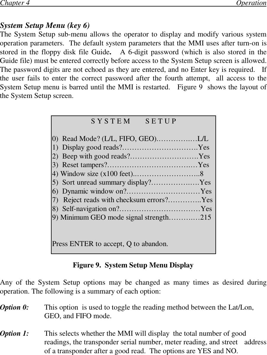 Chapter 4                                                                                                                OperationSystem Setup Menu (key 6)The System Setup sub-menu allows the operator to display and modify various systemoperation parameters.  The default system parameters that the MMI uses after turn-on isstored in the floppy disk file Guide.   A 6-digit password (which is also stored in theGuide file) must be entered correctly before access to the System Setup screen is allowed.The password digits are not echoed as they are entered, and no Enter key is required.   Ifthe user fails to enter the correct password after the fourth attempt,  all access to theSystem Setup menu is barred until the MMI is restarted.   Figure 9  shows the layout ofthe System Setup screen.Figure 9.  System Setup Menu DisplayAny of the System Setup options may be changed as many times as desired duringoperation. The following is a summary of each option:Option 0: This option  is used to toggle the reading method between the Lat/Lon,GEO, and FIFO mode.Option 1: This selects whether the MMI will display  the total number of goodreadings, the transponder serial number, meter reading, and street  addressof a transponder after a good read.  The options are YES and NO.S Y S T E M        S E T U P0)  Read Mode? (L/L, FIFO, GEO).………….…L/L1)  Display good reads?………………………….Yes2)  Beep with good reads?……………………….Yes3)  Reset tampers?…………………………….…Yes4) Window size (x100 feet)..……………………..85)  Sort unread summary display?…………….….Yes6)  Dynamic window on?…………………………Yes7)  Reject reads with checksum errors?…………..Yes8)  Self-navigation on?……………………………Yes9) Minimum GEO mode signal strength……….…215Press ENTER to accept, Q to abandon.