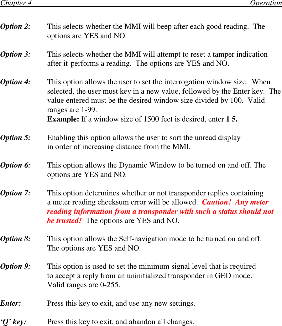 Chapter 4                                                                                                                OperationOption 2: This selects whether the MMI will beep after each good reading.  Theoptions are YES and NO.Option 3: This selects whether the MMI will attempt to reset a tamper indicationafter it performs a reading.  The options are YES and NO.Option 4: This option allows the user to set the interrogation window size.  Whenselected, the user must key in a new value, followed by the Enter key.  Thevalue entered must be the desired window size divided by 100.  Validranges are 1-99.Example: If a window size of 1500 feet is desired, enter 1 5.Option 5: Enabling this option allows the user to sort the unread displayin order of increasing distance from the MMI.Option 6: This option allows the Dynamic Window to be turned on and off. Theoptions are YES and NO.Option 7: This option determines whether or not transponder replies containinga meter reading checksum error will be allowed.  Caution!  Any meterreading information from a transponder with such a status should notbe trusted!  The options are YES and NO.Option 8: This option allows the Self-navigation mode to be turned on and off.The options are YES and NO.Option 9: This option is used to set the minimum signal level that is requiredto accept a reply from an uninitialized transponder in GEO mode.Valid ranges are 0-255.Enter: Press this key to exit, and use any new settings.‘Q’ key: Press this key to exit, and abandon all changes.