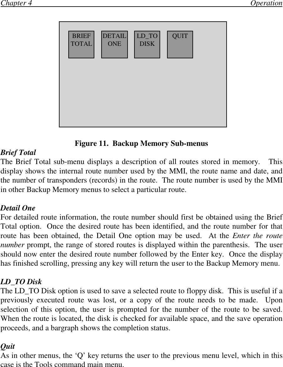 Chapter 4                                                                                                                OperationFigure 11.  Backup Memory Sub-menusBrief TotalThe Brief Total sub-menu displays a description of all routes stored in memory.   Thisdisplay shows the internal route number used by the MMI, the route name and date, andthe number of transponders (records) in the route.  The route number is used by the MMIin other Backup Memory menus to select a particular route.Detail OneFor detailed route information, the route number should first be obtained using the BriefTotal option.  Once the desired route has been identified, and the route number for thatroute has been obtained, the Detail One option may be used.  At the Enter the routenumber prompt, the range of stored routes is displayed within the parenthesis.  The usershould now enter the desired route number followed by the Enter key.  Once the displayhas finished scrolling, pressing any key will return the user to the Backup Memory menu.LD_TO DiskThe LD_TO Disk option is used to save a selected route to floppy disk.  This is useful if apreviously executed route was lost, or a copy of the route needs to be made.  Uponselection of this option, the user is prompted for the number of the route to be saved.When the route is located, the disk is checked for available space, and the save operationproceeds, and a bargraph shows the completion status.QuitAs in other menus, the ‘Q’ key returns the user to the previous menu level, which in thiscase is the Tools command main menu.BRIEFTOTAL DETAILONE QUITLD_TODISK