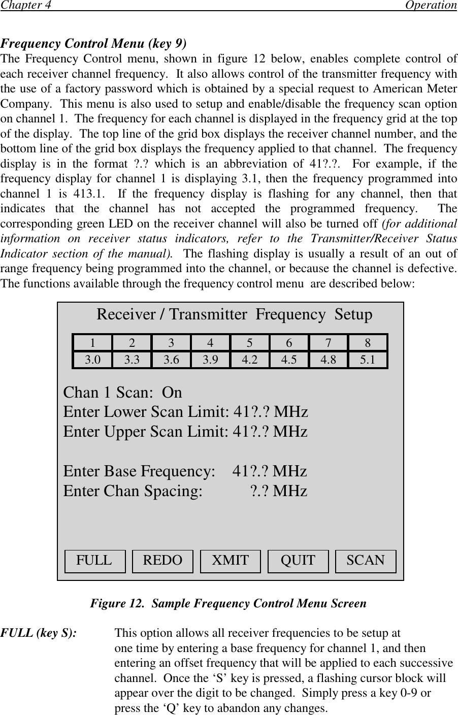 Chapter 4                                                                                                                OperationFrequency Control Menu (key 9)The Frequency Control menu, shown in figure 12 below, enables complete control ofeach receiver channel frequency.  It also allows control of the transmitter frequency withthe use of a factory password which is obtained by a special request to American MeterCompany.  This menu is also used to setup and enable/disable the frequency scan optionon channel 1.  The frequency for each channel is displayed in the frequency grid at the topof the display.  The top line of the grid box displays the receiver channel number, and thebottom line of the grid box displays the frequency applied to that channel.  The frequencydisplay is in the format ?.? which is an abbreviation of 41?.?.  For example, if thefrequency display for channel 1 is displaying 3.1, then the frequency programmed intochannel 1 is 413.1.  If the frequency display is flashing for any channel, then thatindicates that the channel has not accepted the programmed frequency.  Thecorresponding green LED on the receiver channel will also be turned off (for additionalinformation on receiver status indicators, refer to the Transmitter/Receiver StatusIndicator section of the manual).  The flashing display is usually a result of an out ofrange frequency being programmed into the channel, or because the channel is defective.The functions available through the frequency control menu  are described below:Figure 12.  Sample Frequency Control Menu ScreenFULL (key S): This option allows all receiver frequencies to be setup atone time by entering a base frequency for channel 1, and thenentering an offset frequency that will be applied to each successivechannel.  Once the ‘S’ key is pressed, a flashing cursor block willappear over the digit to be changed.  Simply press a key 0-9 orpress the ‘Q’ key to abandon any changes.  Receiver / Transmitter  Frequency  Setup123456783.0 3.3 3.6 3.9 4.2 4.5 4.8 5.1 Chan 1 Scan:  On Enter Lower Scan Limit: 41?.? MHz Enter Upper Scan Limit: 41?.? MHz Enter Base Frequency:    41?.? MHz Enter Chan Spacing:           ?.? MHzFULL REDO XMIT QUIT SCAN