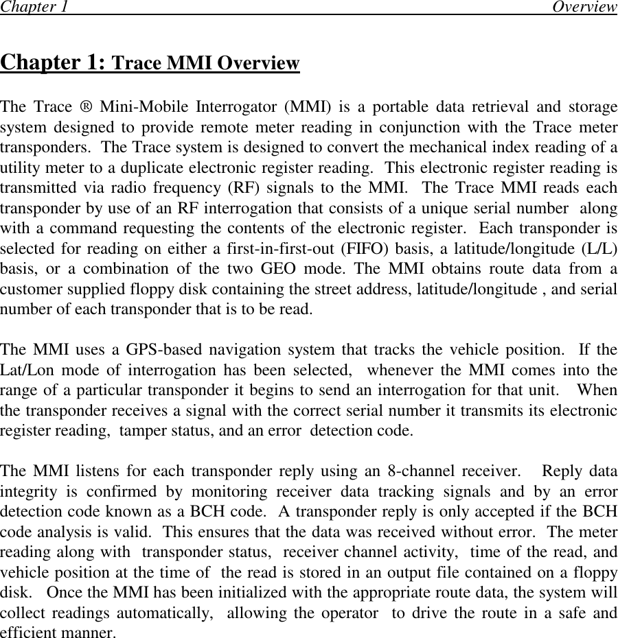 Chapter 1                                                                                                                 OverviewChapter 1: Trace MMI OverviewThe Trace ® Mini-Mobile Interrogator (MMI) is a portable data retrieval and storagesystem designed to provide remote meter reading in conjunction with the Trace metertransponders.  The Trace system is designed to convert the mechanical index reading of autility meter to a duplicate electronic register reading.  This electronic register reading istransmitted via radio frequency (RF) signals to the MMI.  The Trace MMI reads eachtransponder by use of an RF interrogation that consists of a unique serial number  alongwith a command requesting the contents of the electronic register.  Each transponder isselected for reading on either a first-in-first-out (FIFO) basis, a latitude/longitude (L/L)basis, or a combination of the two GEO mode. The MMI obtains route data from acustomer supplied floppy disk containing the street address, latitude/longitude , and serialnumber of each transponder that is to be read.The MMI uses a GPS-based navigation system that tracks the vehicle position.  If theLat/Lon mode of interrogation has been selected,  whenever the MMI comes into therange of a particular transponder it begins to send an interrogation for that unit.   Whenthe transponder receives a signal with the correct serial number it transmits its electronicregister reading,  tamper status, and an error  detection code.The MMI listens for each transponder reply using an 8-channel receiver.   Reply dataintegrity is confirmed by monitoring receiver data tracking signals and by an errordetection code known as a BCH code.  A transponder reply is only accepted if the BCHcode analysis is valid.  This ensures that the data was received without error.  The meterreading along with  transponder status,  receiver channel activity,  time of the read, andvehicle position at the time of  the read is stored in an output file contained on a floppydisk.   Once the MMI has been initialized with the appropriate route data, the system willcollect readings automatically,  allowing the operator  to drive the route in a safe andefficient manner.