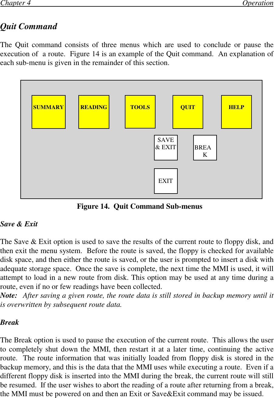 Chapter 4                                                                                                                OperationQuit CommandThe Quit command consists of three menus which are used to conclude or pause theexecution of  a route.  Figure 14 is an example of the Quit command.  An explanation ofeach sub-menu is given in the remainder of this section.   Figure 14.  Quit Command Sub-menusSave &amp; ExitThe Save &amp; Exit option is used to save the results of the current route to floppy disk, andthen exit the menu system.  Before the route is saved, the floppy is checked for availabledisk space, and then either the route is saved, or the user is prompted to insert a disk withadequate storage space.  Once the save is complete, the next time the MMI is used, it willattempt to load in a new route from disk. This option may be used at any time during aroute, even if no or few readings have been collected.Note: After saving a given route, the route data is still stored in backup memory until itis overwritten by subsequent route data.BreakThe Break option is used to pause the execution of the current route.  This allows the userto completely shut down the MMI, then restart it at a later time, continuing the activeroute.  The route information that was initially loaded from floppy disk is stored in thebackup memory, and this is the data that the MMI uses while executing a route.  Even if adifferent floppy disk is inserted into the MMI during the break, the current route will stillbe resumed.  If the user wishes to abort the reading of a route after returning from a break,the MMI must be powered on and then an Exit or Save&amp;Exit command may be issued.SUMMARY READING TOOLS QUIT HELPEXITBREAKSAVE&amp; EXIT