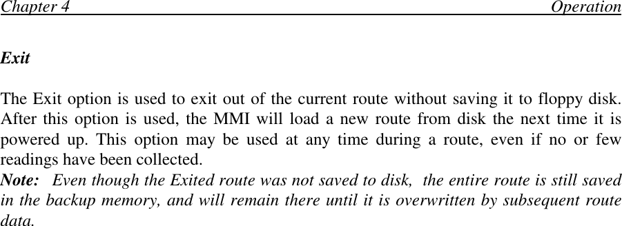 Chapter 4                                                                                                                OperationExitThe Exit option is used to exit out of the current route without saving it to floppy disk.After this option is used, the MMI will load a new route from disk the next time it ispowered up. This option may be used at any time during a route, even if no or fewreadings have been collected.Note: Even though the Exited route was not saved to disk,  the entire route is still savedin the backup memory, and will remain there until it is overwritten by subsequent routedata.