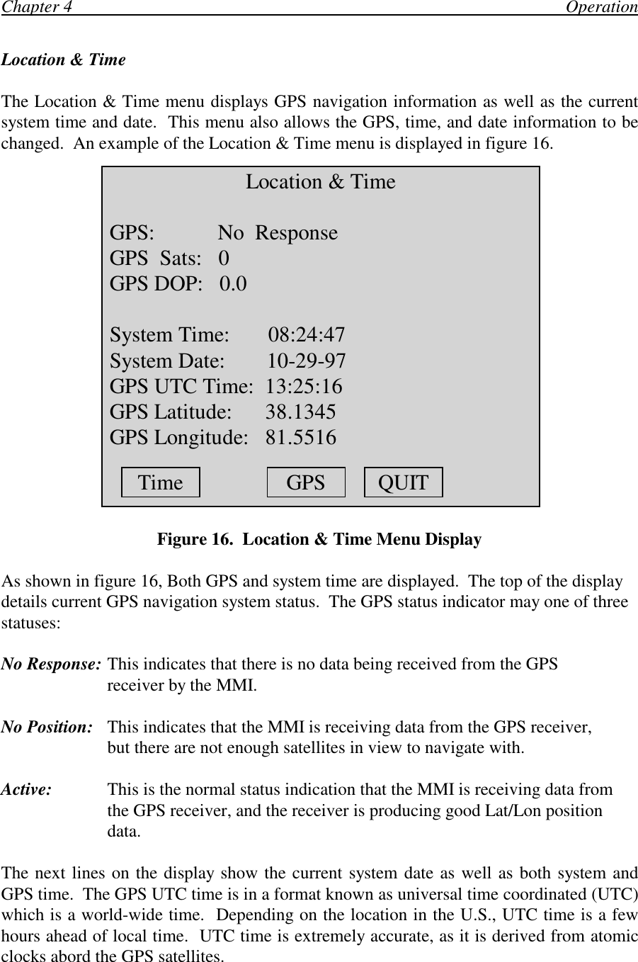 Chapter 4                                                                                                                OperationLocation &amp; TimeThe Location &amp; Time menu displays GPS navigation information as well as the currentsystem time and date.  This menu also allows the GPS, time, and date information to bechanged.  An example of the Location &amp; Time menu is displayed in figure 16.Figure 16.  Location &amp; Time Menu DisplayAs shown in figure 16, Both GPS and system time are displayed.  The top of the displaydetails current GPS navigation system status.  The GPS status indicator may one of threestatuses:No Response: This indicates that there is no data being received from the GPSreceiver by the MMI.No Position: This indicates that the MMI is receiving data from the GPS receiver,but there are not enough satellites in view to navigate with.Active: This is the normal status indication that the MMI is receiving data fromthe GPS receiver, and the receiver is producing good Lat/Lon positiondata.The next lines on the display show the current system date as well as both system andGPS time.  The GPS UTC time is in a format known as universal time coordinated (UTC)which is a world-wide time.  Depending on the location in the U.S., UTC time is a fewhours ahead of local time.  UTC time is extremely accurate, as it is derived from atomicclocks abord the GPS satellites.Location &amp; Time GPS:     No  Response GPS  Sats:   0 GPS DOP:   0.0 System Time:       08:24:47 System Date:    10-29-97 GPS UTC Time:  13:25:16 GPS Latitude:      38.1345 GPS Longitude:   81.5516Time GPS QUIT