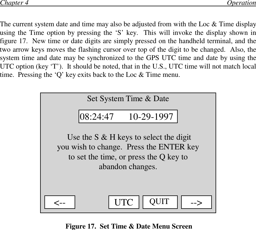 Chapter 4                                                                                                                OperationThe current system date and time may also be adjusted from with the Loc &amp; Time displayusing the Time option by pressing the ‘S’ key.  This will invoke the display shown infigure 17.  New time or date digits are simply pressed on the handheld terminal, and thetwo arrow keys moves the flashing cursor over top of the digit to be changed.  Also, thesystem time and date may be synchronized to the GPS UTC time and date by using theUTC option (key ‘T’).  It should be noted, that in the U.S., UTC time will not match localtime.  Pressing the ‘Q’ key exits back to the Loc &amp; Time menu. Figure 17.  Set Time &amp; Date Menu ScreenSet System Time &amp; Date Use the S &amp; H keys to select the digityou wish to change.  Press the ENTER keyto set the time, or press the Q key toabandon changes.08:24:47      10-29-1997&lt;-- QUIT --&gt;UTC