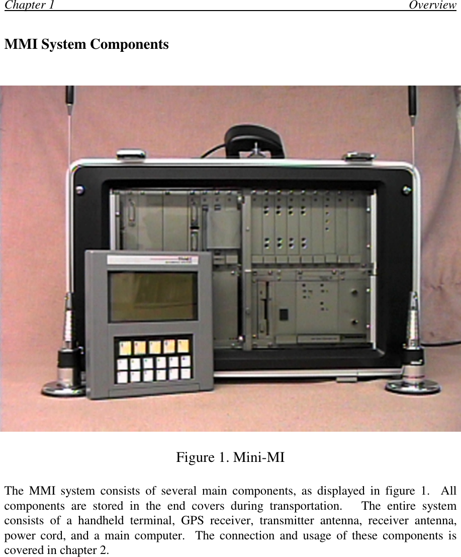 Chapter 1                                                                                                                 OverviewMMI System ComponentsFigure 1. Mini-MIThe MMI system consists of several main components, as displayed in figure 1.  Allcomponents are stored in the end covers during transportation.   The entire systemconsists of a handheld terminal, GPS receiver, transmitter antenna, receiver antenna,power cord, and a main computer.  The connection and usage of these components iscovered in chapter 2.