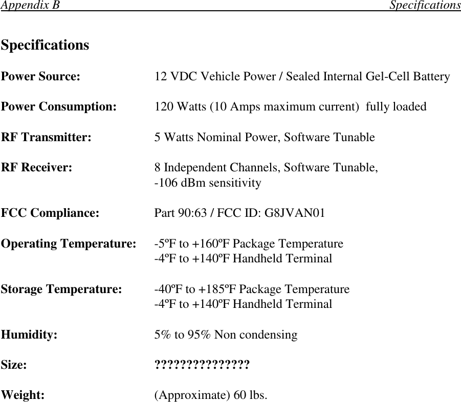 Appendix B                                                                                                        SpecificationsSpecificationsPower Source: 12 VDC Vehicle Power / Sealed Internal Gel-Cell BatteryPower Consumption: 120 Watts (10 Amps maximum current)  fully loadedRF Transmitter: 5 Watts Nominal Power, Software TunableRF Receiver: 8 Independent Channels, Software Tunable,-106 dBm sensitivityFCC Compliance: Part 90:63 / FCC ID: G8JVAN01Operating Temperature: -5ºF to +160ºF Package Temperature-4ºF to +140ºF Handheld TerminalStorage Temperature: -40ºF to +185ºF Package Temperature-4ºF to +140ºF Handheld TerminalHumidity: 5% to 95% Non condensingSize: ???????????????Weight: (Approximate) 60 lbs.